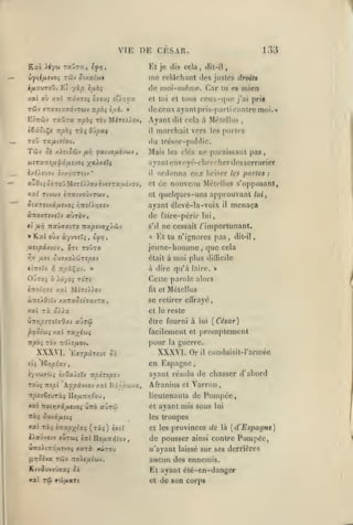 ,

,

,

,

,

,

,

VIE DE CESAR.
Et jo
ût/atw»

v^iifjLtvoç Tcôv

i/ixuToO. Et

xxl

yàp

Ifibi

xal TrâvTîî ojovi !U.r,'jx

al)

me

(lis

133

cela,

relâchant

(lit-il

io.5

justes droits

de moi-mdmc. Car

tu es

ccux-quc

et toi et tous

mien

j'ai

pris

(leceuxayantpris-parli contre moi.*

raOra

EtTTûjy

irpbi t6v MiTe>)ov,

iiûoi^e Ttpb^ ràç

Q'jpoci

ro'j TXfiitiov.

TôJv ci

Ayant
il

fxivofxi'Jùiv

,

les portes

trésor-public.

(lu

/.)ieiSSî)> fir)

dit cela à Mfjtellus

marchait vers

Mais

les clés

ne paraissant pas

ayant en voy(>-rhorrher des serrurier
*

i/.D.:v£V î/ZCÏTTTStV

il

aî0t5oèToDMeTiAioi»ivtffT«usvou,

Ttvwv «rratvouvTWv,

X3t(

et

ordonna eux briser les portes :
de nouveau Métcllus s'opposant,
quelques-uns approuvant

et

ayant clcvé-la-voix

il

lui,

menaça

àTTOXTeveïv aùrov

de faire-périr

«t fxYj T^xiijxirç nxpivo^^j.ij'i

s'd ne cessait /'importunant.

»

Kal oùx

à-/v'5£ri

éy/j

,

ttstpâxtov, OTi toOto
)^V

//Ot ÔU7X0>CÔT£|00V

«ÎTTfïV ^ TTjOâÇat.

OuTo»

ô

«

lui

Et tu n'ignores pas,

jeune-homme que
,

était à

moi plus

difficile

à dire qu'à lairc.

»

dit-il,

cela

»

Cette parole alors

Xàyoç roTS

et Mctellus

inoir,7î y.xi Mîrî/).ov

fit

«îTS/Oiïy xaTaoîtîavra,

se retirer eOrayé,

xal ri £?>ia

et le reste

VTlT^ptTSXsOxt

pxSiui xal

élrc fourni à lui [César]

aÙTW

facilement et promptemcnt

Ta/É'jjç

pour

TT^ô; TOv Trd>£/xov.

XXXNI.
iii

guerre.
il

tyvfljxwj èxêaAfîtf -npôrspo-j

nspl Ap^aâvtov xal Bxcowva,

ayant résolu de chasser d'abord
Afranius et Varron

7r|0£T6£UTà5 Il0^UTT*îJ'0U,

lieutenants de

xal Trotyjjâ^onvo» utto

et ayant

aÛTw

Tà^ 5uvâ^a£(î

les

mis sous

et les provinces

de pousser

xaTi «irou

(irjOîva Tejv TzoXtfjiiuv.

Ktvivvtiisxç Si

xal

râ

«<û/<a(T(

lui

troupes

liaûvciv ouTwç

iitl IIo/xTt>{tov,

,

Pompée,

xal rxi ÏTzxpxlxi ("ràç) è/it

uTo)t7rdar.;Oî

conduisit-l'arméc

en Espagne,

or,pix'J

ro'j^

la

XXXVI. Or

EïT/oâreuî oi

de

là

[d'Espagne]

ainsi contre

Pompée,

n'ayant laissé sur ses derrières

aucun des ennemis.
Et ayant été-en-danger
et

de son corps

 
