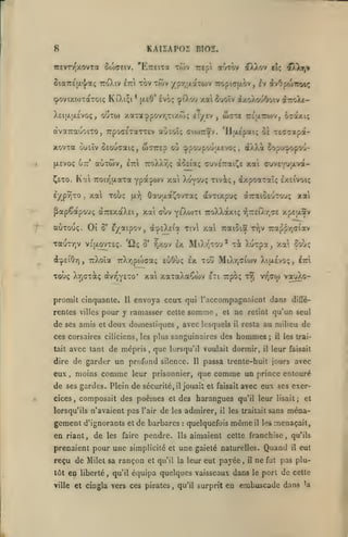 KAIIAPOI BIO£.

8

rrevTTQxovTa ôcoaeiv. 'Etzh-zol tôîv

aurov dtXXov eU

Trept

Oia7r£(/.^a; ttoXiv £7r tov tÔjv ypiQaotTwv 7ropiff(y.ov, £v
(povixo)TaTOt<; KiXi^t

*

[xeO' Ivoç îpO.ou

d?A)^y,»

ivOpoWou;

xai ôuoîv dxoXov6oiv iroXt-

XettjLtxsvoç, OUTO) xaTa:ppovY,TiX(ô(; cTyev

,

waxe Treaxwv,

Oî'ixt;

rcT^apa-

dtvaTcauoiTO, 7rpo(T£TaTT£> auTOÏ; cioJTrav. 'lltxépat; 02

xovxa oueîv OEoucaiç, w^TTcp où ^poupoûixevoç, (^XXà îopu^opou(XEVoç utt'

Kal

Ç£TO.

ly^pîÎTO

,

«ùtwv,

TToXXriç àoEi'aç cuv£7rai2^e

£7ri

Tcoiï^ixara Ypa.j/0)v xat

xa Toùç

TauTYjv
(icp£iôyi,

5'

Xo'yw; Tivât;, dxpoaTalç ixEivoiç

Oauaa^ovTaç avrixpuç àiraiOfiuTou; xai

fxr)

PapCapouç a7T£xaX£i, xat cùv
auTouç. Ot

ye'Xojti TToXXaxiç r,7r£iXr,7£ xpELtav

eyaipov, à^£X£(a Tivl xa TcaioiS

'Ûç

V£[JL0VT£<;.

ô' ?)xov

promit cinquante.

£x MiXv-^TOu* xi XuTpa, xai çoùç

ît^'i

xaTaXaCwv

de ses amis

envoya ceux qui raccompagnaient dans

II

deux domestiques

et

,

,

avec lesquels

avec tant de mépris

,

que

lorsqu'il voulait

dire de garder un profond silence.

moins

comme

,

il

gement d'ignorants
en riant, de

les

et

de

faire

pendre.

il

les trai-

il

leur faisait

comme un

prince entouré

jouait et faisait avec eux ses exer-

admirer,

les

de barbares

hommes;

dormir,

composait des poèmes et des harangues

lorsqu'ils n'avaient pas l'air

au milieu de

resta

il

passa trente-huit jours avec

leur prisonnier, que

de ses gardes. Plein de sécurité,
cices

Il

:

Ils

il

quelquefois

qu'il leur lisait;

les traitait sans

même

il

les

tôt

en liberté

ville

,

qu'il

et

ména-

menaçait,

aimaient cette franchise, qu'ils

prenaient pour une simplicité et une gaieté naturelles. Quand

reçu de Milet sa rançon

diffé-

ne retint qu'un seul

et

ces corsaires ciliciens, les plus sanguinaires des

,

t^ vt^cw vouXo-

sti Trpot;

rentes villes pour y ramasser cette som;nc

eux

ttjV 7ra^pr,(7iav

TrXoîa TcXTjpoWaç euOuç £x tou MiXr,ffiu)v XtjxÉvoç, ItÙ

Toùç Xr,GT3cç àvT^YE'-o*

tait

xai cx»V£*|^avà-

et qu'il la leur eut

payée,

il

équipa quelques vaisseaux dans

et cingla vers ces pirates, qu'il surprit en

ne
le

fut

il

eut

pas plu-

porl de cette

embuscade dans

la

 