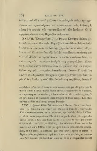 KArSAPOÏ BIOZ.

134

O((ox(ijv

tw orpaTo)

xai

IvsSpoti;,

(/.aAicxa ûi Xijxov, oOx avr,xi itp4Tipo>

xai 7rpoxx).ou|Jievo; xai repiTa^pEuwv toL< av3p«<, y

xupioç pia YEVccOai twv cTpaTOTteoojv xa twv ^uva|i.£o>v. Oî

wyovro

T^YSf'-ovEç

XXXVIf.

o*

rcpoç nouL7r/-tov cpEUYovteç.

'E7rav£)vO(^vTa 5' etç 'Po)U.r,v Kaiffotpa rTEiTwv txlv

ô TTEvOepo; Tcofp£xotX£t TTpoç ITojxTrv^ïov àTTocTeAXiiv dfvopotç Gitàc

ototXuceojç

,

'lax'jptxoç

-îi

Kct^Tapi /^pi^oy-Evoç dfvTsîrîv. Aîpi-

Oô<;

8e xai SiXTottoip utto t^<; jîouX^ç, (j^uy^^^*;

TWV

IttI

SuXXa

"^s

xoLTf^^Vft

%i

ou<rTu;^r,(TavTOJV -roùç Traîootç iTriTiaoyç l-zrAr^':'..

xai CEiGa/Oci'a

-rtvl

toxwv

aXÀwv

exootpiÇs rrouç yp£Oj^£iA£Taç'

TE ToiouTwv /^•j/aTo TToXiTEuaaTWv où -rroXXûJv i)J»' Iv y,a£'pai;

EvoExa

T7;v

ixovap/iav (XTrEiTratAEvoç

[aIv

lauTov xai SspouiXiov 'Icaupixov eÎ/£TO
(JLEV

,

CitaTOv

5*

àvao£Î;a;

t?,? ffTpoiTEiaç.

Kai Tic

oÉXXaç SuvaiXEiç xaO' 6oov ETrEiyo asvoç Trapr,XO£v, ÎTrTTEÎç

o'

son armée manqua de périr par

la

embûches qu'on
disette; mais

il

lui

dressa

,

et

n'en fut pas moins ardent à poursuivre les ennemis,

à les provoquer au combat, à les environner de tranchées, jusqu'à
ce qu'il eût en sa puissance leurs troupes et leurs camps. Les
prirent la fuite et allèrent trouver

XXXYII. Quand César
père

lui

,

fat

de retour à Rome, Pison

conseilla d'envoyer des députes à

accommodement; mais

d'un

Pompée

,

rétablit

,

,

son beau

pour

traiter

Isauricus, qui voulait plaire à César,

combailit cette proposition. ÊJu dictateur par le sénat,

bannis

cliefs

Pompée.

dans tons leurs droits

les enfants

il

rappela

les

de ceux qui avaient

été proscrits par SylTa, et déchargea les débilenrs d'ane partie des
intérêts

bles

,

et

de leurs dettes.
ne garda

Il

fit

quelques autres ordonnances sembla-

la dictature

que onze jours

déposa celte magistrature, qui tenait de

lui-même consul avec Servilius Isauricus

,

la
et

:

après ce terme

monarchie, se

,

il

nomma

ne s'occupa plas que de

 