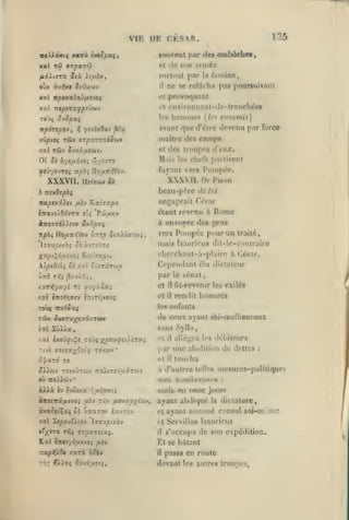 ,

135

VIE DE CESAR.
souvent par de» embûche»,
xal

T'I)

jrpary

cl (le s(tn ariDCe

snrttiul

fiii.t9rx Six yiybvt

àv^r

oit*

StdiX'jiv

par

famine,

la

ne se reldrha pas poursuivaiu

il

provoquant

»al irfiOxa)oû/x;vo(

cl

xal iztptTXfpi'jojJ

cl l'nvironnanl-tlo-tranchée»

T0J5 ûvipaç

los

xpàrspO'Jf

fi,

TÛV

xilplOÇ

yrvîïOat ^(x

ffTpaTOTtéOCJV

hommes

(/t'«

einiemis)

avant qic d'être devenu par force
insitrc lies

camps

des troupes d'eux.

xal r&v SJvifj4oiv.

et

Oî Si

M. lis les cht'fs prniircnl

Y)-/Sy.ÔJti r'/O-JTO

fuyant vers l'oinpée.

XXXVll. Dî^jw»
b

XKXVII. Or Pison

Sk

bcau-prrc de

TttvOspbç

7ta/oexâ>et /x-v

Kxi^xpx

lui

engageait César
étant revenu à
à

npài

Ilo/ix/iiov •j:ztp ota/ûff-w,-,

,•..-.,

»i

Rome

envoyer des gens

Pompée pour
......un

vers

traité,

mais Isauricus dil-le-contraire

ITaUjCtXOî 0£ XVTîlTTS

X^pi^ôarJOi Kxhxot.

l'herehanl-à-plaire à César.

AipeOùi Si nxl ot/T-ir-Jo

Cependant élu diclalcur

AXT^yscyi tî

^'J'/ù-Cxi

et

il

fit-rcvenir les exilés

r.xl iirolT,vtj

i7:ir{ixovi

et

il

rendit honorés

par

I

le

sénat

les enfants

roùç TtxtSx(;

de ceux ayant été-malheureui

T6/V S>vT>'/yi7Xjrcèyt

sous Sylla,

cttI

SûIXa,

/.xl

Ixoûftt^t TOJs j(|Ocw^îi)iTa{

Ttvl ansx'/^Oîîx

TO/wv

*

rt

il

alléiiea les délii leurs

par une abolition de dettes

:

touclïa

r,pxrà re

cl

aXXùiv TOtoÛTWv •nroiiTîV'/ârojv

à d'autres telles mesures-politiques

ou 7T0»&iv*

MiMi

àJl>là èv

»voî/a r;u£9a(^

ccnetnâfAc-joi

yiv

t/;v pjfixpiix-*,

il

mais

nombreuses
fin

:

onze jours

ayant abdiqué

la

dictature,

avant noininé Consul soi-m nie

àva^ec'Çaj oî UTtarov ixjzoj

et

xal S«|00uQtov

cl Servilius Isauricus

c'x'TO

Tfii

7xvpty.bv

VTpXTCixq.

il

s'occupa de son expédition.

El se hâtant
Tzap^XQt r.xrx oSbv

il

passa en route

devant les autres troupes.

 