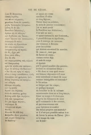 ,

,

,

,

VIF.

DE CESAR.
cavaliers d'-élilc

ni'JTS tx'/jjlxtx

y.u.1

ovTOç

h

cl cin(j légions

,

l'hiver étant

rpoitxXi,

(ouTO; 04 uj

(or ce mois serait

t'rj

zb Jtiy.xyoi'

ûtxoxXdiv

rb-j

ulpsX 'û/5txov

y.xl

y.ccl

Posidéon aux Athéniens)

le

IIoTîcotwv AO>]va^ot{)
àfrl/.VJ iti

'A7ro»wvtxv,

:

ayant traversé

et

Idvtov,

mer

se mit en

il

la

prend Oricum

'1

l'uis

rà

,

au solstice,

mois de janvier coinniençaiu

le

Ixvovxpiox» î»Ta/x«vou

fir.vbi

137

ayant six-cents

et
InrtiXç ).oyâ5xi

;f«t/iûJvoî

,

mer Ionienne

,

et Apollonie,

renvoya de nouveau

il

ses vaisseaux à Drindes

Tzlolx tiç Hpt'JTTiiiot

inl TOÙ{ arpxTioirxi

pour

V7T!pi^7XV7Xi

qui élaient-en-rclard de marche.

Oic't, âxpt
rr,7xv

are

Tfi TZOptlx.

Or ceux-ci

/A«V

xarà bùbv

,

tant

comme

xxl nxpYiy.fixxÔTeç TOt{

co')ij.x7i

certes déjà

et usés

de corps

et épuisés

xal àTretjOvjxÔTeç

npbi rx nMOrj rûv

par

iro/é/xcjv

tlyoj £v atTiatç xov Yixi7xpx

'

xal npbi ri népxç

le

grand nombre des guerres

avaient en accusation César
«

Où donc

homme

cet

iTîpi^épo)-j y.xl j^p'JifjLîvOi r,p.li

nous entraînant

àrpÙTOiç xal

àif Jx®'»

;

comme

:

terme
déposcra-t-il nous

et vers quel

OJZOi b àvr,p y.xrxOr,7iTXi r.uxi

Ci7Tzs.p

que

furent en route,

ils

Si] y,ùv]

« Ilot Sii

les soldats

et

usant de nous

infatigables et inanimés?

même

/.xi aiCTipoi

le fer

iXé/.xpLt 7t>r;yatç,

se fatigue par les coups,

xa^ T($

fnoù

quelque épargne
du bouclier et de la cuirasse
csl nécessaire dans un si long temps.
et

OuoîoO xal 0'J)pxAOi
«îtIv iv T070UTW ^p6-ju.

KatTap oOoi ôipx ioytÇsrzi
«TTO TÙV rpXV/XXTUV

César ne songe-t-il-donc-pas

Sri /ijv ûpyei Ûv/îtwv

quil

,

d'après les blessures de nous

commande

à des mortels,

que nous sommes nés

:T£^Oxa/i(v ôc

et

TTâ7x«tv xal à^yctv

pour éprouver et soullrir
des maux propres-aux-mortels?

JuvZTàv Ôc OÙÔC

or

OCIÛ

il

n'est-pas possible

même

^ix^tiQxi ûpxv x^ifiHtoi

de forcer la saison do l'hiver

xal xai^ov itvcû/xxTO»

et le

iv 6aAaTT>j

temps du vent

'

sur

la

mer

•

à un
[dieu

 