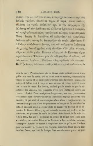 KAIÏAPOÏ

140
Xaaaav,

r^jV

aopav,

£o)Oiv^jV

|i.iv

lîIOI.

•?,

Trapeï/c rriVixot'jTa

ixÇoXàç YaXr^^r,v, àro/Jouca tto^^j to xujxot, TroXtç
TAXotyioç Ôià vuxToç OLTzi^jCKje'
ôaXotaffriÇ xa

xai xpaj^u;
S^vaiç

t9]v

/jV

Kaïaap

TTJç

irXr,jji|xupav

w;

tw

xuÇepvt^tt)

•

aeTaÇaXeîv

xa'i

aTroaTpt'j/cov tov ttXouv. AlaOotxcvo; ô'

àvaSeixvuffiv lauTOv, xai xou x'jÇEpvr'-rou Xaoôaevo;

/eipoç, £X7:£7rXr,Y(/.£vou rpoç tyjv 5.}/iv «'lOi,

ToXfxa xat ôÉoiOi
cruixTrXso'Jcav. »

[/.r^oiv

Kai'capa ©epei; xai

•

'EXaOovxo

jxsv O'jv

xaïç xoSiraiç Ija^uvteç, lêia^ovTO
iiç Ô'

r/jç

xXuSojvoç ^ypiaivoiv i TroTajxôç,

xotî

PiaaOr,vai

IxeXeucje touç vauxaç

6

rJ;v

TTi^ev-jaç

xal xtuttw f/EYdtXw xaù cxXrjpaîç dvaxorrroaFvo;

à'iJLa

dcTTOpoç

,

àvTiêactv

Si

7rpO<;

ri;

-rrepi

-^v dcTTOpa, Ô£;aji,£vo(;

ttoXXyîv

T7;v

Kai^apoç

tou yeifxtôvoç

7:a(7r,

YE'vaïe,

e:j.r,,

r-jy/jv

o 'jtjxoli

xat

,

7rpo6uaia tov rroTaao'v.

OaXaxTav, xai xivouveucaç

Iv

vers la mer. L'embouchure de ce fleuve était ordinairement tran-

un vent de

quille;

terre

qui se levait tous les matins, repoussait les

,

vagues de la mer et les empêchait d'entrer dans
nuit-là

ber

le

coup un vent de mer

s'éleva tout à

il

la rivière

mais cette

:

violent qu'il

si

tom-

fit

vent de terre. Le fleuve, soulevé par la marée et par

la

ré-

sistance des vagues, qui, poussées avec furie, luttaient contre son

courant

devint d'une navigation dangereuse

,

violemment vers leur source par

;

ses

eaux

les tourbillons rapidiis

,

repoussées

que celte

lutte

accompagnés d'un affreux mugissement, ne

causait, et qui étaient

permettaient pas au pilote de gouverner sa barque et de maîtriser les
flots. Il

ordonna donc à ses matelots de tourner

monter

le fleuve.

connaître

,

et

«Mon ami,
«
la

César

prenant
lui

la

dit-il,

,

la

main du

pilote

,

fort

,

de rese

étonné de le voir

»

fait

là

:

Les matelots, oubliant

tempête, forcent de rames et emploient tout ce

inutiles.

et

continue ta route et risque tout sans rien

craindre; tu conduis César et sa fortune.

pour surmonter

barque

ayant entendu donner cet ordre

la violence

des vagues

;

qu'ils

ont d'ardeur

mais tous leurs

efforts sont

César, qui voit la barque faire eau de toutes parts

,

et près

 