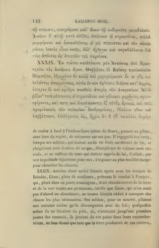 ,,
,

KAIiAPOi BI02.

142

Tto cTÔ;xaTi, cruv:/u)pr,'7£ (xaX* axojv
2'

*AviovTi

aÙTto xaT^.

7:Xy;0o<; dcTr/'^vTojv

xai ouffraOouvTEç

(ji£(jLcpoa£voi

îxavo; elvai vtxav,

|j.ovoi;

XXXIX. Ex

xjÇeprr^Tr, ottaÇiAtiv.

T(jj

dt/Oerai xa 7rapa€â>.A£Tat $ti

dtXX*

TOUTOU x'X'iiù^Exjoe

jjiÈv

Tr,<7iûu Tctç

no(i.7rr^ïov,

Bpou.£vov ev

'Avrwvioç à-'> BpÊv-

ouvaixsiç otYOiv. Oa^p/.ca!; oè

xaXw xai

Kaîaap rpovxaAEÎTO

/opr,YOyjx£v&v ex X£ ^9;; xai

ÛaàTTr,(; aTro/pcovroj;, aÙTOç ev oùx à:j»Oovoiç

ûo-repov Se xat a'^dopa TrietrOeiç
f i^av* Tivot xo'ttttovts; oî

TroXÀi

,

TrÉrEiîTai xai cùv aÙTCH^

a-^

el

CTpaTiôirai

oî

aTTopia

ôiaywv xar' àp/à;,

twv àvavxaîo/v.

'A/.Xà

cxpaTiwTai xai y^a^xti ^'jpwvîe; rpo?-

EcpspovTo, xai roTe xat otarXacavTcç I; a-jT?;? àpTov;, xa'i Taî;

TrpocpuXaxaîç

twv TroXeatwv

otep^iTCTOuv,

ÈttiXeyovtîç wç, aypiç âv

l7ri5pau,ovTci;

de couler à fond à l'embouchure

même du

i^

ïCoùù^ctf

,

y^ ToiauTa;

fleuve

avec bien du regret, de retourner sur ses pas.

stTto

Il

,

permet au

/.ot

^/.fSp'f.

pilote

regagnait son camp,

lorsque ses soldats, qui étaient sortis en foule au-devant de lui, se
plaignirent avec douleur de ce que
seuls

et se méfiant

,

de ceux

<|ui

une inquiétude injurieuse pour eux
pour chercher

,

la

mer

il

,

allak, par

étant arrivé bientôt après avec les troupes de

toutes ses provisions

présenta le combat à

,

placé dans un poste avantageux

de

lui

les absents.

XXXIX. Antoine

et

de

s'exposer au plus terrible danger

,

Brindes , César, plein de confiance
qui

désespérant de vaincre avec eux

,

étaient auprès

,

,

tirait

tandis

Pompée

abondamment de

la terre

que César, qui n'en avait

pas d'abord en abondance, se trouva bientôt réduit à manquer des
choses les plus nécessaires. Ses soldats

,

pour se nourrir,

une certaine racine qu'ils détrempaient avec

même

ils

en faisaient du pain, et,

postes des ennemis

mcnis

,

en leur

,

di^axit

ils

jetaient

s*

du

lait

;

pilaient

quelquefois

avançant jusqu'aux premiers

de ces pains dans leurs retranche-

que tant que

La terre produirait

de ces racines

 
