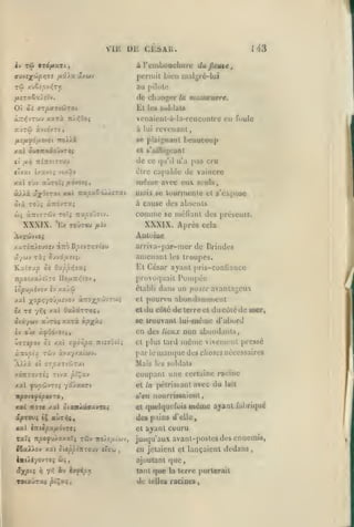 ,

,

VIlî
2v

TÛ 9x6flUTl

,,

,

DE CLSAU.

I'i3

à reiubuuchure dujïeuie,

,

Lieu lual^ré-lui

]>c'nnil

au pilule

de diaagcr
El

la

manœutnre.

les 6olJ;ilâ

venaicQl-à-la-rcnconlre en foule

aOrw

à lui rcveiianl

àvidvTt

se plaignanl

rtoXlà

fi:fji^6ixs-J0i

beaucoup

ot fr'uiN^guanl
iC /X/J

TTÎTtîtJTat

de ce

«Ivai

uxvoi

être capable de vaincre

vt/.âv

qu'il n'a

même
ài/à â^OsTstt A»l

-Kxp'xZu.'j.izxi

avec eux seuls

mois se lounnenlc el s'expose
à cause des absenls

OIX TO'ji OL-XOiXXi

comme
XXXIX.

'Ex Toûrou

pas cru

se mélianl des préscnls.

XXXIX. Après

fj.'v<>

cela

AvTÛvio,

Auluiue

/:xT£;r)ieu«v àîrô B^oîVT>;7tou

arriva-par-mer de Brindes

amcnanl
TlpOÎAXJ.ùxO

110jU7r//lOV

provoquait

,

lopvfxhov £v xa>â>

établi

xal x^P'îVV-'''^''' àTTOXP'^''''^'
£/ T£ 7^5 xal OaiflCTT^ç;,

el

oii/ûiv aJroî
£y

les Iroupes.

Ll César ayant pris-confiance

Kaij>c^ 0£ OxppT^iTXi

et

Pompée

dans un poste avantageux

pourvu abondamment
du c6lé de terre el ducùié de

noer,

se trouvant lui-même d'abord

xxTà ipx*î

en des lieux non ubondanls,

«JX à^Oovoi>,

môme

vivenuMit pressé

oiTspov 01 xxl a'^oopa. TttsvOù;

et plus lard

x-xopix TCJv àvay/xiojv.

par le man(|uc des choses nécessaires

A)./à oî crr^îXTidJTat

Mais

/.oirrovréi riva /st'^av

coupant une certaine racine
et la pétrissant avec du lait

X3cl owrv'jjvTîi

7aÀxxTi

s'en nourrissaient,

1ip07<^é/S0VT0,

xai

non

les soldats

et quelquefuis

xal otxnÀecoayrs;

même

ayant ful^riqué

des pains d'elle
XSl
Tal«

(Ttlèp3(/LtdvT(>

npo fMÏxKxlç Tûv

iîxXXov xat

citp'pi-K-:o»'j

iiK(Àé-/ovTC{ b>;,

âxpii ^

yf!

iro/s^oLiwv,

iv ixfip^

TOiaOras pi^ccj,

«'sw

,

cl ayant couru
jusqu'aux avant-postes des ennemis,

en jetaient el lançaient dedans
ajoutant que,
tant

de

que

la terre porterait

telles racines

,

 