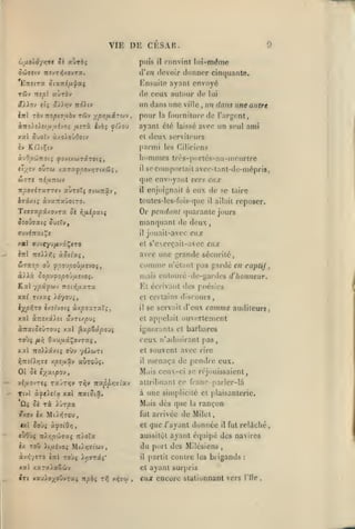 ,

,

,

,

VIE DE CESAR.
puis

convint lui-même

il

SoJisrj TrîvTyj/ovTa.

d'en devoir donner cinquante.

TÛv

de ceux autour de

Ensuite nyant envoyé
«ùràv

Tre^l

un dans une
Inl Tb-JTTopi7ubv

zCi-j

ypy;/xâzoiv

,

pour

la

lui

un dans une autre
fourniture de l'argent,

àîro)î)ej//yivo; /zirà Ijù; ^û.oj

ayant été

xal

ville

,

avec un seul ami

et

laissé

iv Kt'itÇiv

deux serviteurs
parmi les r,ilici<'ns

àvO^cÔTTOiî fi'Jiy.ttiriroiç,

hommes

àxoXovOoiv

SvoT-j

ouTW xsiTXfpo'jrjrinûi,

ft/ev

il

trés-porlés-au-uieurlre

se comportait avcc-tant-dc-mépris,

que envoyant vers eux
enjoignait à eux de se taire

TtpOjiTXTZfJ XUTOXç fJlOinÛJ,

il

ivixtç àvaTrxûoiTO.

toutcs-lcs-fois-quc

Ti73xpi/ovrx

il

reposer.

allait

inl no).l7,i xSzixi,

Or pendant quarante jours
manquant de deux,
il jouait-avcc eux
et s'cerçait-avcc eux
avec une grande sécurité,

SiTTiSp où fpO'JpoÙflSVOi,

Comme

à).Aà cop'j^opo'jiivjoi.

mais ciitouré-di'-gardes d'honneur.
Et écrivant des poésies

08 fifiipziç

Siovaxiç SviïVf

av^inxi^s

Kal y^âpwv

noi-^ij.xxx

n'étant pas gardé en captif,

xxl Ttvaç yôyovi,

et certains discours,

l/prÎTO è/îtvot5 ùxpoxrxXç.

il

xxl à-îzâ/ft avTi/puj

et appelait ouviîrlcmcnt

aTrat^cÛTOU; xxl ^xpZxpoJi

ignorants et barbares

ro'Ji

fi/)

#,7rî^X>;TC

Oî ûè

et

ffÙV '/iicuTl

Aptjxxv auTOÛî.

i/'xt.pn)

il

à une simplicité et |)laisanterie.

Ta iuT^a

Miiis

îoùç à^Jl'O/J

et

,

«Tri

T0Ù5 >>3ïTâî*

il

xal xaralaSwv
Iri vauioxoOvTaç -npbi t^ v>{7w

rançon

que /'ayant donnée

du port des Milcsiens

TOÛ ii,uévo> Mi^yjsiwv

àvi{y«TO

l.i

il

fut

relâché,

aussitôt ayant éipiipé des na>ircs

«wOùç n).r,p'M7xq tz/oXx
i/.

dès que

fut arrivée de Milel,

/xov ix Mti>5T0u,
«5tl

souvent avec rire

menaça de pendre eux.

attribuant cr franc- parlcr-là

Ti^v z^xppr^'slx')

Tivl àyeJeta xal jratîcâ.

û£

audileurf

Mais ceux-ci se réjouissaient,

,

viaovreç raJT/jv

û»

comme

(eux n'admirant pas,

Oxu/zxÇovTaç

xal TIoHîtXlÇ

se servait d'eux

et
,

|)artit

,

contre les brigands

:

ayant surpris

eux encore stationnant vers

Ille

 