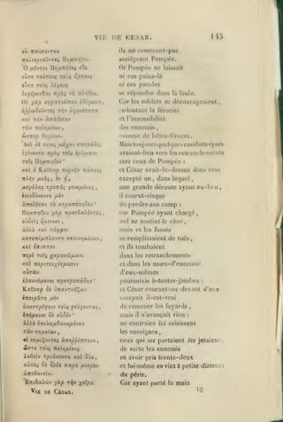 ,

,

, ,

,

,,

Ml

vu: DE CESAR.
ne cesscronl-pas

ou irau<jovT«t

ils

iro/.top/ouvT«< IIo/ia»5Vov.

assiéjj'oant

'O fxévTOi

ni

OUTS TOÙi y.6/0Ui
7ti:^0o;.

Ot yàp aTpxTiôtrat i^OJ^aovv,
oppuQOÔ'jrei

Tifjv

tie

laissait

ni CCS pains-là

OUT« TOÛtOUî T0Ù{ ÛpTO)i

ixflpt30:tt npbi TÔ

Pomj)ée.

Or Pompée

e'a

llo{jL-nr,'(Oi

àyoedr/jTa

ces paroles

se répandre dans la foule.
Ciir les soldats se

redoulanl

décourageaient,

la férocité

et l'insensibililé
T4lJv

des ennemis

Ttoie/Atwv

SiTKtp

comme

Oyipi(t)'j,

de hétes-féroccs.

combats épars

'kil oi Ttv£i /*st;^at vitopio-q

Mais toujours

iyivovTO npbi roXi ip'juxzi

avaienl-Iieu vers lesretranchciuciils

*

70Ïi no/xTT/jfou
r.al ô

n-i]v

Kxïs-x^

ceux de Pompée

vers

T:spif,v

kt.i'm^

et

:

César avail-le-dessus dans tous

excepté un

fitxç, èv ïf,

(jiicl(juos

,

dans lequel

une grande déroule ayant eu-licu,
âxtvûûveuTe

yiièv

il

aitolisan rà ffTpaTOTTîoov

oxjûii^ é/x£(y£v

courut-risque

de perdre son camp

yàp itpovZxXôvroi

no^artî^fou

àHà

'

car

:

Pompée ayant chargé

,

nid ne soutint le choc

,

mais et

xat zy.ypoi

les fossés

XXTeTtifJ.TlXxVTO XTÎtVO^UÎVWV,

se remplissaient de tués

xal tniTZTOV

el ils

tombaient

nepl roli )(^xpxx(!>/xx7i

dans

les

x«î Ttept.Tîtyî^/xxatv

cl

auTÛv

(reux-mèmes

èAauvd/xcvot 7rpoTpoTtâo/;v

*

dans

retranchements
murs-d'enccintc

les

poursuivis à-toutcs-jambcs

:

César courant-au devant d'eux

K.at7ap Oî ûîravTiâÇûJv

el

èTTîtpâTO

essayait il-esl-vrai

/jièv

àvjtarpé^îtv toùç ysûyovrx;,
iTripatvs ôè où5év

*

de ramener
mais

il

les

àX>à £7rt)a/i63Cvo/x£vou

au contraire

Tûv

les

Tr}fjLiioiv

,

,

HoXfi/Xt'O'JÎ

ia6£îy t^istxovTa xal 5jo

aùràç 5è

ïj^Oi

napà

ànoOavfïv.

lui saisissant

enseignes

,

fiir.pb-j

ceux qui

tes

portaient les jetaient

les

ennemis

,

en avoir pris trente-deux
el

lui-même en vint à petite distaua

du périr.

Car ayant porté
V|K DE CiSAA.

,

:

de sorte

el xo/AtÇovTCf oL-neppimouv

WTTf TOJ;

fuyards

n'avançait rien

la

main
10

 