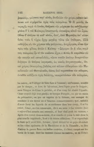 MO

KAlIAPOi m02.

J<i)[xaXéo), '^coy^^f i ^^tp*

aotbv, ^7:i6a>uijv rr,v /tlpa, (livetv txt-

Xeuae xal axpecpeaOai Trpoç xoùç 7roXe(xiou;. '0 c£

aa/aip«v wç xiOi^ôo^vo;»

TOfpa/rjç Trapot to 5itviv, iTO^pato tyjv
cpOdtvEi 5' ô Tolî

OCtw

8'

wv

(xecr-rô;

Kaiffapoç UTradUKjTi^jÇ a7:oxo|/aç aÙTotJ tov toaov.

iniyvui rà xaO' aOtov, w7t*,

nouTD^ioç

oîr'

EuXa-

êe{aç Tivbç ^ xu/r,; epyw (aeyoiXw tsO.oç oox l7r£0r/.£v,

aX).i

xaôeip^aç

e'iç

xov

/apaxa rooç

Trpoç Toù; cpiXouç aTziwv 6

Toîç 7roX£|jLÎoiç
TTiv axrjvrjV

TTjV

sl

Ittei

^ptuYO"^*^*?

Kaîcxap

Xr,u.£pov àv

«

•

TOv vtxîovTa £f/ov.

xai xaxaxXtOci;

,

»v£/ojpr,civ, eiTcev

>

Aùtoç

»

vuxTa Tia^wv

Si>lY*Y£v £v ^TTOpotç Xoviaaoïç,

w; xaxwç

vixr, Tiapà

i^

ôè irapEXôwv stç

£X£ivr,v àviapoTar/-//
I^Tpar/^^'O'****?

»

xai /o)paç £7nx£ia£vr,(; ^aO£iaç xai tcoXewv £Ùoaiu.ovo)v Tcôv

xeSovixwv xal ©ETTaXtxiov,

locoraç Ixeî

tw

TEpiairobat

Evxauôa xaOc'CoiTO Ttpbç OaXctTTri, vauxpaxouvTwv twv

les autres

par

le

,

et l'obliger

danger,

de

à l'ennemi

de lui-même

et hors

mais récuyer de César

faire face

le prévint

,

Ma-

iroXefxov,

ttoXejjliojv,

homme

cet

;

^~^

,

troublé

leva l'cpée pour le frapper;

et d'un

,

apa

coup

lui abattit l'épaule.

César croyait déjà tout perdu; et lorsque Pompée, ou par un excès

de précaution

,

ou par un caprice de

conduire à son terme un

si

la fortune

eut

,

camp

d'avoir forcé les fuyards de se renfermer dans leur
retiré
«

;

César, en s'en retournant

Après être rentré dans sa tente,

il

à de

plus cruelle inquiétude

,

livré

la faute qu'il avait faite

,

lorsque

et les villes opulentes

de

,

à ses amis

dit

,

aujourd'hui assurée aux ennemis

la

,

si

se

les

:

«

La

,

satisfait
il

se fut

victoire était

leur chef avait su vaincre.

coucha

et

passa la nuit dans

tristes réflexions

ayant devant

Macédoine

et

de

d'attirer la guerre flans ces belles contrées,

borda de la mer, dont

manqué de

heureux commencement; que,

ennemis étaient

il

lui

:

il

»

la

se reprochait

un pays abondant

la Thessalie
s'était

,

campé

les maîtres, et

où

au

lieu

sur les
il

était

 