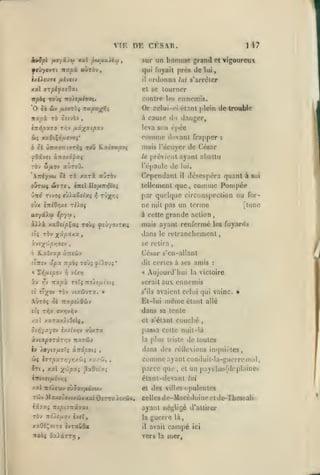,

VIF.

il

,

homme

grand

ordonna

Tigoureux

et

lui

lui s'arrêter

et se tourner

contre los ennemis.

7ro)c/t/ovç.

Or

/lJffTÔ« TKp«;f»îî

irapà rà oîivèv

,

117

qui fuyait près de

,

xal (jrpifs^Oxt

npbi Toùç

,

DF CESAR.
sur un

ycû^ovTi itxpx aUTOV

'0 Sk àw

,

,

celui-ci étant j>lcin

de trouM»

à cause du «langer,

,

è7r>{paT0 T/îv {xiyf^xipxv

leva son rpée

àç xa6tÇdjur»oç*

comme

devant frapper

mais l'étuyer de
prévient ayant

^9zve( omo/.ô'^xi

le

rbv bifiov aùroO.

l'épaule de lui.

'Xniyju ôi rx /arà aJrèv

Copondanl

:

Cés.'ir

oGtOJ(

WTTC

,

(TTCI Il0/A7l>}tC j

uTrd Ttvo5 s>Xaèe(scç ^ txjx^iî
o'jx lTtiO-/!/.t

usyâXu

:»ljatlu

désospéra quant à

il

tellement que,

par quelque circonspection ou for-

nc mil pas un lorme

riXoç

[tune

à cette grande action

ip'i'-'f »

àiJlà xa0«(joÇas toùj ^îj/ovtk;

soi

comme Pompée

,

mais ayant renfermé les fuyanls

dans

retranchement

le

se retira

E^xîaxp à:itoùv
îTîTfv

a^a

« ï.-^txipo-i

7r/5Ô$
Y)

TOÙj

Aujourd'hui
Tro^e/zt'ofç

ràv vtzflvTx.

î';^9v

César s'cn-allant
dit certes à ses amis

vlxr]

XV ry Tzixpx roïç
ît

j?t).0'j;*

»

serait
s'ils

:

la victoire

aux ennemis

avaient celui qui vainc. »

même

AÙtoç oè :rxpsy.0wv

Et-lui

etç t:%V

dans sa lente

/.al

OTrrri»»)V

x2Tax)(9cl$,

et s'élant

étant allé

couché

ot»{yaycv £/itv>;v vûxra

passa celte nuil-là

kviap077Lrr,v Ttajû»»

la

iv ioyiT/jiotç àTrdjSOt;

dans des rélleions

cl>ç

i7T|5aT/;7r;/wî

irtf xal

X'-^'^P^i

,

y.-j .r-li^

,

^xOtÏT-i

plus triste de toutes
incpiièles

,

comme ayant conduil-la-gucrre mal
parce que

,

et

un paysbas(dcplaineh

iirtxstjuiîvirç

clanl-clevant lui

T«v MauMûovixûvxalôiTT«>t/.d!iw,

Celles

ixjxç ttipiz-xiyxi

ayant négligé d'attirer

TÔv 7td>£,uov i*tXf

la

guerre là,

xxOiÇotTo ivraCOa

il

avait

itedç OaiiTTT}

vers la mer,

et

des

villes

opulentes

de-Macédoine et dc-Thcssali

campé

ici

 