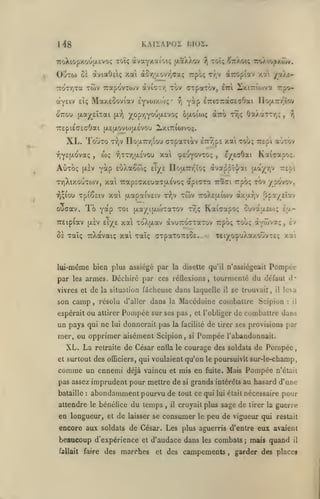 ,

KM i A PO 2

1^8

I5I02.

7coXiopxou|X£VO!; Toî; àvay'tîtioiç (jLaXXov ^ toÎç ^ttXoi; roAtopxÔiv.

Oiito) oi àviaOeiç xai àor,uovy,aaç

twv uapovTOjv

7roTr,Ta

ayEiv eiç Maxeûoviav
6'7rou

[xayeîxai

ÊYV(j)y.to!;

TTEpiéacaOai [aeixovojjjlevou

XL. TouTO
yjY£(jt.ovaç

Aùxbç

t:?)V

wç

,

y.at

/a/J-

•

^ y^P

iTriTTrGtGeaOai IIouL7r/;ïov

ôjxoio>;

aTro ttjç Oa/arrr,;

,

/i

Lx.itticuvoc;.

xai tou; Trapi aùrôv

no;i.7rr,:ou ffTpaxiotv iTnjpE

xal

yiTTrdxÉvou

yàp

[X£V

dTroptav

Tr;v

àviCT/, tbv aipaTOV, êtti lixtTrîoiva rpcr-

yopr,YOU|jt,Evoç

[i.^

rpôç

çeuYO^'^Oî

e/E^Oai

>

Kaijapo;.

EiiXa&coç eT^e nou.7nr,ïoç àva^pil/ai u.a/r,v repi

TYjXixouTOJV, xal 7rapîcx£ua(7(X£V0(; apicxa 7:a<Ji Trpo; tov ypovov,

xai jjiapaivEtv

i^^iou Tptêstv

ïo Y*p

ouaav.
7r£ip(av

(i.£V

"^oi

eT/^e

twv

t*^,v

ttoXeixiojv àx;xy;v |>pa/£Ïav

(xa/iji-coTaTOV r7,ç

xa xoX[xav àvuTrocxaTov rpoç xoùç aYwvotç, £v

ô£ xaïç TrXavaiç xal xaîç axpaxoTCEôc..

lui-même bien plus assiégé par
par

Kaicapoç cuvaacoj; la-

Teiyo^uXa/.ouvTc;

<

la disette qu'il n'assiégeait

Pompée

armes. Déchiré par ces réQexions, tourmenté du défaut d'

les

vivres et de la situation fâcheuse dans laquelle

son camp

attirer

im pays qui ne

Pompée

lui

sur ses pas

donnerait pas la

XL. La

retraite

des

de César enda

officiers, qui

comme un ennemi

attendre

leva

il

le

le

bénéfice du temps
et

si

de

tirer ses provisions

Pompée

:

il

de combattre dans
par

l'abandonnait.

courage des soldats de Pompée

déjà vaincu et mis en fuite. Mais

abondamment pourvu de

en longueur,

et l'obliger

voulaient qu'on le poursuivît sur-le-champ,

pas assez imprudent pour mettre de
:

,

facilité

mer, ou opprimer aisément Scipion,

et surtout

se trouvait,

il

résolu d'aller dans la Macédoine combattre Scipion

,

ou

espérait

bataille

y.ai

il

,

si

Pompée

n'était

grands intérêts au hasard d'une

tout ce qui lui était nécessaire

pour

croyait plus sage de tirer la guerre

de laisser se consumer

le

peu de vigueur qui

restait

encore aux soldats de César. Les plus aguerris d'entre eux avaient

beaucoup d'expérience
fallait

faire

et

des marches

d'audace dans les combats
et

des campements

,

;

mais quand

il

garder des place*

 