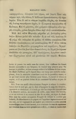 ,

KAIÏAP02 hlOl,

150

£;j')caj/.vov

vuxTC"]f£pTOtJVT£<;

ir.o Y/^poiç,

xoti

y-Tav

fiapEÎç

toU

ciofxaai TTpoç touç ttûvou;, Si' àaOc'veiav £Y*aTaÀti7rovT£; r};v Trpo-

ïoxe

OyjjL^av.

T^ç 8ia(T>iç

oè xai xt voar,;xa Xoijjuoie; ii/jity t>jv iToxta*

Troir^actfAevov àpy-^y, Iv tÎ)

orpaTiS Trcpi^EpcaOai

t9î

Ka(aapo;. Kal to lAsyiaTOv, oute /pr^jxaaiv I^^ojjxîvo; oute xpo(pY)!;

EUTTopcav,

y povou Ppa/eoç eooxei

XLI. Ali Tauxa

Kàxwv

lirr^vEi

xwv

xrj ftay^^r,

{xdt/eaOai

noixTnrjUj)

cpEioûî xôiv

ttoXeiaicov

aOrw xaTaÀuOr^aeaOai.

7rep

PouXoae'yoj (xdvoç

jjl:^,

TroXixôiv ^ç ye xa xoùç rccovxaç Iv
eîç

aTrrjXOev eyxaXu'j/aixEvo; xai

/iXiouç xb tcXtjÛoç ^evouevou; îoùrv

xaxaoaxpuaaç. Oî

o'

àXXoi ravxeç

Ixaxi^ov xov nouLTrr^ïov ^'jyojxay'^ouvxa xal 7:apa);'jvov, 'ÂYat^'(xvova xai paatXea pactXéoiv aTcaxaXouvxEç, dx;

aTTOôéaOai x^jV [jLOvapy lav, àXX* aYaXXoasvov,
xcov

e^r,pxr,u.£va)v

auxou xal (poixcovxwv

fortes et passer les

nuits sous les

bientôt succomber à ces fatigues

travaux

On

pénibles

si

,

et leur

;

armes
ils

,

^jY^I-'-^^''^

cxt^vt^v.

etti

xocou-

^acovio;

leur vieiHesse les faisait

étaient trop pesants pour

courage cédait à

disait d'ailleurs qu'il régnait

^uXôpiEvov

or, (Ar,

la faiblesse

'^

de leur corps.

dans son camp une maladie conta-

gieuse, dont la mauvaise nourriture avait été la première cause; et

ce qui était encore plus fâcheux pour César,

argent, et

il

n'avait ni vivres ni

il

ne pouvait éviter de se consumer lui-même en peu de

temps.

XLI. Tous ces motifs déterminaient Pompée à refuser
Caton

était le seul qui

,

approuvât sa résolution
à la dernière action
et

en se retirant

Mais tous
lâcheté

des rois

,

en

:

il

n'avait

pu

voir les corps des

Pompée de

accusaient

,

ennemis tués

en s'gne de deuiL

refuser le

cherchaienl à le piquer en l'appelant
lui

combat.

au nombre de mille, sans verser des larmes;

se couvrit la tête de sa robe

les autres

ils

;

il

,

le

par le désir d'épargner le sang des citoyens

combat par

Agamemnon

et roi

imputant de ne vouloir pas renoncer à celle autoriié

monarchique dont

il

était investi

,

à ce concours de tant de

qui venaient dans sa lente prendre ses ordres

,

et

capUameé

doai sa vanilé éuit

 