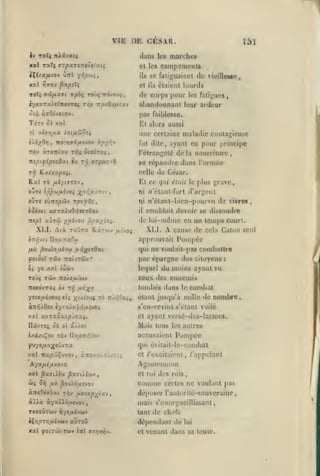 ,

,

,

,

VIE
|y

CKSAR.

I)K

raXç nXivKtç

,

dans

151

marches

les

et les caiiipeinenls
iXé/ocfi-JOv ùrri y^ip'jii

se faliguaient de vieillesco

il»

TOTç 9(ti/lX9t npbi TOÙÇ TT^VOUÇ

h/Axrx).tinovvti

,

ri]v Ti/JoOy/uitsty

I

,

lourds

cl i!s élaienl

de corps pour les fatigues
abandonnanl leur ardeur
par faiblesse.

ToT« Sk xal

Kl

aussi

allers

une certaine maladie contagieuse
è/i/Ovj
T-hv

,

ntpi^ipzyOxi tv
Tf,

xpyr/J

TtO'.rjTitxS'JOv

àroTTiav t^* iia^Tv;^
t-^

fut dite,

ayant eu pour principe

l'étrangelé

,

arpuriS.

celle

Ky.iaxpoi»

de César.

Et ce qui
o-jze ip'p'jijxhoi y^pr,ij.y.zvj

ours svnopci-j

Tpfi-yf,^

ni

,

il

K.3CTWV

grave

d'argent

n'étant-bicn-pourvu de vivres

XLI.

ixi-joi



approuvait

cause de cela Caton seul

Pompée

qui ne voulait-pas combattre
filÙOl rd'J TTQ/tTÛJV*

par épargne des citoyens

Oi ye xat loùv

lequel du moins ayant vu

TOJ5 Tôiv

ceux des ennemis

no'j.s/xioiv

tombés dans
yù.ioui 70

ysjoij.ivoji cii

tcj.-^Oo^,,

le

:

combat

étant jusqu'à mille

tle

nombre,

s'en-rcvinl s'elant voilé
Xxi KXTx5x/ipJ7»i,

et ayant versé-des-larmcs.

DâvTCi o(

Mais tous les autres

oi xjj-oi

Pompée

èxfiC/t^OV XQ-J llo{i-j/,'ov

accusaient

fjyopLX^oJvra

qui éviiait-le-cond)al

XXl TZXp'Ji^U'JOJ

,

X'XQA.XJo'Jv;

et /'excitaient, /'appelant

Agamemnon

AyxijLipL-joyx

xal ^X7iix px'jù.iùi-j

et roi

Wî

comme

5Vj fl-h

^OMlotlViO-i

aTTo0îj6ai T/iv

p.(i-txp-yji'j.-i

à^Aà à-/a»ô,uevoy

des rois,
certes ne voulant pas

déposer l'aulorilé-souvcraine j
mais s'cnorgueillissant,

TOtoÛtwv ^yi^ôvwv

tant de chefs

aùroô

dépen<lant de

i^Y;prr,fxhtt>

,

semblait devoir se dissoudre

de lui-même en un temps court.

^pxyioi.

XLI. Atà txOtx

était le plus

ni ;j'étanl-fort

,

èodxei xaTa).uO/}«70ai
TTîpl aÛTôi ypÔJO'J

delà nourriture,

se répandre dans rarnice

et

lui

venant dans sa tente.

 
