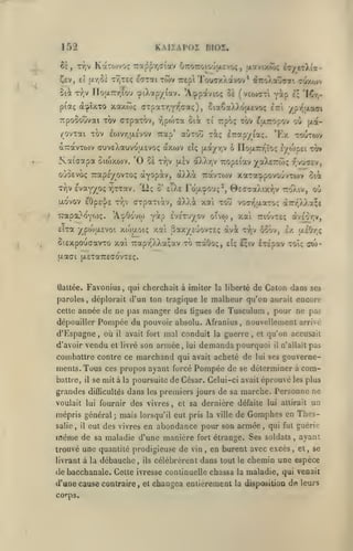 K A II A PO I BIOÏ.

152
^È, Tr,v KaTO)voç
£t (/r,oi

Cev,

7:ap^-/)(7i'av u7ro;:oiO'jacvoç, jj.ïvtxo);

ir/izXi'x-

t^teç sarai twv ucpl TouTx/.avov * droÀsvcai cuxtov

Si^ T^v nofi.7r/;îou oiXotp/fav. 'Acppdtvioç Si (veoxrri

II *lCr^'

Y^p

ptaç àîpuTO xaxtoç cTpar/iYTicoti;), oiaÇa)v)vO(X£VO(; Irt yjiy'aaoi

irpooouvai tov cxpaTOv, rjpoiTa ûià xi Tcpo; xov ^jxTiopov où txa-

/ovxai TOV £o)vv]u,£vov Tiap' aÙTorî xiç

axwv

â-TravTOJV cruvEXctuvoaEvoç

Zvataapa oiwxojv. '0 Se

*Ex toutojv

i-r'xpyiT.ç.

eIç (xà/TjV ô noa.7rT^tO!; l/topci xàv

tyjv [xev oXXtjV

ropEiav yoîkBTzôx;

-/[vucev,

ouSevoç Trapé/ovToç otYopotv, oùXt. ttocvtojv xara^povouvTwv oii

tV evayyoç ^xxav.
jxo'vov £0p£^]/£ xv)v

TCapaL^c'yo)?.

'12? ô' eTXe Fouicpou;*,

cxpaxiàv, dX)A

ttxa ypojasvoi xtouoiç xai Sax/ê'jovxsç

ûiâxpoucavxo xai 7Tapr^XXa;av xo TràOoç,

où

tto'Xiv,

vocr^aaxo; a7rr'XXa;£

xofi xoîî

y^? ivc'xuyov oîvw

'A'^Oo'vw

0£caa)axriv

xal

,

àvEor^v,

ttio'vxc;

x^v ôoov, £x uiOr^

ctvàc

£tç l;iv

éxipav xoîç cw-

fxaai (jLExaTTEadvxEç.

Favonius, qui cherchait à imiter

tlattée.

de Caton dans ses

la liberté

paroles, déplorait d'un ton tragique le malheur qu'on aurait encore
celle année

dépouiller

de ne pas manger des ligues de Tusculum

Pompée du pouvoir

d'Espagne, où

vendu

d'avoir

il

absolu. Afranius

mal conduit

avait fort

son armée

et livré

,

lui

la

,

guerre

,

battre,

il

grandes

et

Pompée de

pour ne pas

qu'on accusait

demanda pourquoi

combattre contre ce marchand qui avait acheté de
menls. Tous ces propos ayant forcé

,

nouvellement arrivé

il

lui ses

pas

n'allait

gouverne-

se déterminer à

com-

se mit à la poursuite de César. Celui-ci avait éprouvé les plus

difficultés

dans

les

premiers jours de sa marche. Personne ne

un

voulait lui fournir des vivres, et sa dernière défaite lui attirait

mépris général; mais lorsqu'il eut pris la
salie

,

même

il

ville

eut des vivres en abondance pour son armée

de sa maladie d'une manière

fort étrange.

trouvé une quantité prodigieuse de vin
livrant à la

débauche

,

ils

,

d'une cause contraire,

et

,

qui fut guérie

Ses soldats

en burent avec excès

,

,

ayant
et

,

se

célébrèrent dans tout le chemin une espèce

de bacchanale. Celte ivresse continuelle chassa
corps.

de Gomphes en Thes-

changea entièrement

la

maladie, qui venait

la disposition

de leuis

 