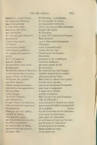 ,

,

vil'

,

,

DK

,

Cr.SAK,

-

I5:i

Kt Favonins

oontrofaisanl

,

le fr;inc-j)nrler tlf (laton,

lff;(ïT)t«Ç« /iavtxûç
Cl //>:ôe

sfi

ï»Tat rrÎTîç

àiro^aûvat tûv 9Ûxuv

Six

TT^v

de Tusculum

^(iapjjfav

Ilo/Alt/îfo'J.

Pompée.

à cause de l'ambition de

Mais Afranius

A^/sscv(o$ ûk
{

no sera pas possible cetle^anné

de jouir des ligues

Touffxiavov

ir«pl

lourmontail folloinent,

s'il

àprxTO yà/9 v«wctI

(car

élail arrivé

il

récemment

d'Ks|»agne
arpxTrjyT^vai xxxHi),

ay.int

rommandé mal

)

accusi} d'avoir Irahi

rarnu'e pour de l'argent
dcinandait

Vip'JjTX

pourquoi on ne combat-pas

ri où /iâ^ovTai

Sti.

contre le trafiquant

•nphq XQ'J t/xitopo-j

TÔv £wvy;^a£vov

Tzy.poc

qui avait acheté de lui

aùroO

prt)vinces.

l<s

âTrâvTWv TOJTOJv

fcÇ

liouTr/;t>;j

Par

suite

de tout cola Pompée

o)vîiauvd,u£vo{ âxojv ei^ jxiyj.'i

entraîné malgré-lui au combat

iyûpst ûtûxcjy TÔV Kai'ffa^a.

allait

'O ^f ^vuï»

fxîv

Ttopiix'i

TYj'j ûX}.r,'j

le reste

,

O'jîevoî •7rapi;(ovT05

poursuivant César.

Mais celui-ci acheva avec-peine

yxhnûii
àyopxv

de sa marche

,

nul ne lui fournissant de

,

àiAà TiâvTwv xxra^povoûvTwv

mais tous

5tà

marché

à cause de sa défaite

Ty;v

ifTTav

(tyjv) évavxo^-.
flî 0£

fDs

rd/Jl50Uî

arrivée

Mais

,

fià-JO'j

à)ià xal

JTtt
â.<

àTTïj^istÇî Tzxpx).6'/<>ij

mais encore il
lie la

,

Ttto'vTî; àvéo»;v,

jf^oi/zsvot A^Jjfioiç

^XX^ÎJOVTfî àvà T^v ôoov

/Ai9y;{

eut pris

non seulement

Eviru/ov yâ/î o'vw àyôdvw
iira

récemment.

(b's qu'il

tOptlis TT^v ffTpartàv

roû vovYiftXTOç.

x«l

méprisant

ville (le-Tliossalie

TToAtv 0£ffffaii/.y;v

oj

le

otjx^ooOïavTO

Car
et

il

,

nourrit son

/a délivra

[moni,

trouvèrent du vin abondant

en ayant bu librement,

puis usant de débauches
et se livrant-à-l'orgie sur la routt

par l'ivresse

ils

chassèrent

et

jUfTaffeTOVTCÇ TOÏÇ ffci/ASTIV

étant tombés de corps

iripxi £$iv.

armée

étrangomer.;

maladie.

ils

xal 7rap»{iiaÇa» tô irâOo^,

ft«

Gomphes,

renvoyèrent

en un autre

la

('•int.

maladie

,

.

 