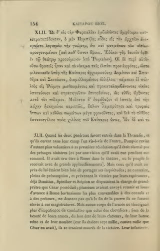 ,

KAiiAPoï nioï.

154
XLII.

y

*ii<i

et; "f'V'

lOTpaTOTTc'oeuaav, 6

xpouexo XoYUJfiov

|i.iV

t'))v

*^«pTa)ll«v i|j.ÇaX<>vTcç âi{xy^'repci /.ttrioaTrr'ïo; auOt; elç tov

YvojtjLYiv, £ti

xa çotajxaTttv oùx a{aui>v

7rpoffY£vo(x£vo)v [xat xaO' {iTTvov ^j/eo);, 'Eooxct
£v

Tw

ive-

apyr^alov

Oeàrpto xpoTOU(X£vov Otto *Poj;i.aiojv],

îa-jTov 6pï>

y^p

Oi

r£pi auTOv

oï

ouTU) OpadEÎç r^Tav xai TOvixr,|xa xaîç D-iziii 'Trpo£i).r(^'>T£;, (uotc
cpiXovEixeîv uTrèp tv;;

KaiVapoç

Zriv-

^p/i£po)cuvrj(; AojxtTtov xa

6/ipa xai 2ixi7riwva, cia{i.iX).(Ojxivou(; à)Ar'Xotç* -tujxtteiv ci roA-

(jLicOouuEvou; xai TrpoxaTaXaaêocvovTo^

Xoi>ç £Îç 'Pojtjt.r,v

u7rax£uouGt xal ffTp«Tr,You<Tiv

ItitTjSci'ouç

j.£Ta TOV 7roAcp.ov.

û

jt.a/r,v
VTTTTojv

.>laAt(7Ta

irEpiTTw;,

r,(7X'/;|jt.£vot

£T^ac.a!,ov

SttXojv

ôç

eo9ù;

oi

t7:7r£i;

XaaTrpoTr.ci

ap;o'/T£ç

în

xa'i

Tr,v

Tpuç<ai^

xa xàXXei cwaotTOJV fAsya spovouvreç, xai lik to tt/tOo;

CTTTaxKT/iXioi Tcooç '^iXiouç Tou

XLII. Quand
qu'ils

,

oixt'ot;

les

Kaicapo; ovteç.

deux généraux furent entres dans

camp

eurent assis leur

oà xai

'ilv

la Thcssalic

l'un vis-à-vis de l'autre,

Pompée

tc.

,

ci

revint

d'autant plus volunliers à sa première résolution qu'il était alarmé pur

des présages sinistres [cl par une vision qu'il avait eue pendant son

sommeil.

11

avait cru cire à

Rome

dans

le ihédlre

,

où

peuple

le

le

recevait avec de grands applaudissements]. Mais ceux qu'il avait au

près de

lui étaient

bien loin de partager ses inquiétudes; au contraire,

pleins de présomption

déjà Domilius

,

cl

prévenant

la victoire

par leurs espérances

SpinlUer et Scipion se disputaient

,

la

charge de graod-

prêlre que César possédait; plusieurs avaient envojé retenir et louer

d'avance à

Rome

à des préteurs

,

les

maisons

les plus

ne doutant pas qu'à

la

convenables à des consuls

On de

la

guerre

ils

et

ne fussent

élevés à ces magistratures. Mais aucun corps de l'armée ne lémoignaii

plus d'impatience de combattre que celui des chevaliers

beauté de leurs armes

mine

et

,

du bon

de leur nombre (car

César en avait),

ils

état

ils

:

fiers

de

la

de leurs chevaux , de leur bonne

étaient sept mille, contre nulle que

se teiiaient assurés de la victoire.

Leur

infantorir.

 