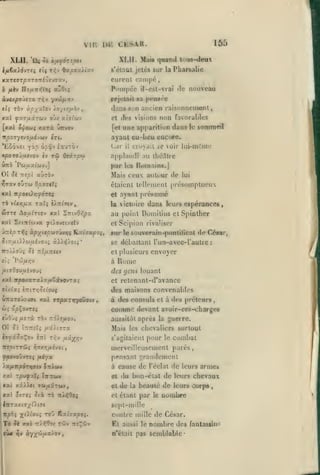 ,

VI
XLII.

'ûjç

ôà

r.

, ,

ni'-

,

165

CKSAK.
XLII. Maie qnand tous-deux

àfxfànpot

s'étaul jclcs sur la IMiarsalie
xxrevrpxroné<}tJ9'xv,

curent campé,

àviApoinro

rejetait »a p«*n8ée

Poinpro il-csl-vrai do nouveau
TTtV 'j-jû^yf*

ràv àpy^xlo-j ÀoyniJih-J

eîi

,

xxt ÇJXTuârCOV OJ/ 5tt7tWV

xarà

[xai ôi^eco;

dans Sun ancien raisonncnKint
et tlfS visions

non favorables
le sommet!

une apparition dans

[et

ufrvov

ayant cu-lieu cocure.

itpo-jytvo/ÀÀy^v «Ti.

*Lô6xei yàp ûp,^v éauTOv

Lai-

«poTOJ,a«vov

applaudi ou lliécUre

ùrtà

Oî

ètf

T*i Oeâr/joi

Pw^at'wv.]

Je

TTî/ol

par

aùràv

los

Romains.]

étaient tcllfinenl

kkI npoeOrjfôrtç
vUr,jjiu.

cruvail 6e voir lui-mOuie

Mais ceu autour de

vjTxv oÛtûj OpocstTi

rà

il

et ayant

rscîi iXTiinv

,

présumé

la victoire

dans leurs espérances

au point Doniiliws

al

S)'.t7Tt6j.>a

^t).ovfiz«fv

lui

présomptueux

cl

Spinlhcr

et Scipion rivaliser

sur le souv<*rain-ponlilîral de César,
se débattant l'un-avec-l'aulre
ïro//oyç 5i irl/xTiciv

et plusieurs

ei^

à

Pcij/*>jv

//KTÔouuîvoyî

:

envoyer

f,

Rome

des gens louant

xal 7cpoxaT3tia/*6ar»©vTa^

retenanl-d'avance

et

des maisons convenables
UTtariJOUffi xaci TT/3aT>iyoÛBiv

à des consuls et à des préteurs

comme

devant avoir-ce«-charges

aussitôt après la guerre.

Oî Ji

ÎTTTtîT^

ui).nTX

Mais

les chevaliers surtout

s'agitaient

pour

le

combat

merveilleusement parés,

pensant grandement

fpovo'j-JTt^ fiéy»
).Xftnp6ryitttv

St/uu

à

l'éclat de leurs armes
du bon-état de leurs chevaux

cause de

xxl rpuçalï ÎTTTiwy

et

x»i xx>^t ffMairojv,

et de la beauté de leurs corps

ctélaot par

le

,

uoiubre

sept-mille

contre mille de César.

Tè ^è x«l

irX>{9oç

tûv «sÇûv

aussi le

nombre des

n'était pas

semblable-

Et

rantassins

 
