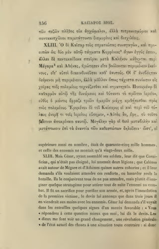 ,

KAIIAPOI BIOÏ.

156

irevraxiT/iXioi TrotpeTdtTTOvTo OfTîA'j&ioiç xai Si-r/iXCotç.

XLIII. 'O
eiTTWv

5uo

o)<;

5È Kaî<7ap Touç CTpaTtoixaç cuva^aY'^-»''
(jlêv

«Ctw

>

*** '^^'-

ivvuç i^riv,

iol-^iliti Kop-pivioç* «•^)v

«XXai ôà 7C£VTExa(o£xa CTTEipai uet^ KaAy'vou xaOr,vTai
'^^^

M^Y^P^^*
vouç,

OEOjxEVOi

AOrjvaç, :n?wryj<jev eÎte ^ouXovtœi TrcpiaÉvciv Ixti-

aoTol SiotxivSuvEuaai xaO' loturouç.

etx*

(x:^

irtp'.

7rEpi|X£V£tv,

dXX^ ttaXXov

^TTi»);

Oî

àvcÇw.cav

o'

Tayicra auvio37iv

eiç

ysîpaç Toî; TroXEtxiOK; TE/và^^saOai xai cTpaTr,YEÎv. TTotO'jaEvo) Zi

aùxw

xaôapjjLOV

t^îç

ouvctaEw; xai ôucavTi to TrpwTOv Upeîov,

coOu; 5 (xavTK; E^pa^e xpitov "fjtxEpwv

Toùç

ttoXeijl^ouç.

'Epou.£vou 5e tou Kaicapoç

XOUÇ EVOpa Tl TOÏÇ ÎEpElOK; EUTTjUOV,

SAtiov

o^-

xai

ttV,

^^'^^

nombre

,

était

tou te-

7rÊp

EVr,

CU TOUTO

,

a£Ta€oXr,v xa

IvavTia tcov xaOEorojTOJV or,Xo~C7iv

|X£Ta7rTO)(7iv £7ri TOC

et celle des

ei

AOtOÇ

Mey^XtiV y^P

(XTroxpCvaio ffauxw.

supérieure aussi en

a

xpiOr'cEcOai Trpo;

ixa/ir)

waT*,

•

£i

de quarante-cinq mille hommes

ennemis ne montait qu'à vingt-deux mille.

XLIII. Mais César, ayant assemblé ses soldats, leur dit que Cornificius

,

qui n'était pas éloigné, lui amenait

avait autour de

demanda

s'ils

Mégare

et

deux légions

;

que Calénus

d'Athènes quinze autres cohortes

et

;

il

voulaient attendre ces renforts, ou hasarder seuls la

bataille. Ils le conjurèrent tous

de ne pas attendre, mais plutôt d'ima-

giner quelque stratagème pour attirer tout de suite l'ennemi au
bat.

de

Il fît

la

un

sacrifice

pour

première victime

,

le

en viendrait aux mains avec
dans

les entrailles

purifier son

devin
les

lui

armée,

ennemis. César

lui

répondrez à cette question mieux que moi
dieux

•I

de

font voir

un grand changement

,

,

com-

après l'immolation
trois jours

demanda

:

il

voyait

s'il

quelques signes d'un succès favorable

«

l'état

et,

annonça que dans

•»

me

leur

«

Vous

lui dit le devin.

Les

une révolution générale

actuel des choses à une situation toute contraire

:

si

donc

 