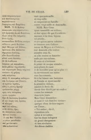 ,
,

,

,

VIE DE CESAR.
àAÀà

157

mais quaranle-mille

TtTpO(.XliJfljpiOl

el cinq-mille

vapeTazro'JTO

ce rangeaicnt-en-bataille

Si9/jLvp(oii xxl ii^xi^ioii.

contre vin^l-niille ot deu-mille.

XLllI. 'O Si Kataa/s

XLIII. Mais César

TUvayaywv toùj

'JTpxri'Jtru.;

xai Ttpoimùv ùi

/xiv ROjOjJt'vioî

,

nynnl rassetnhlé ses soldais

ayuv auTÛ Jûo riyftxra.

amenant

iffrlv

est

èyyyç,

ircvT«xa^ô«xa Je âl^Lai
xâôïjvrat

Miya^a

iw/sl

amïpxt

^erà Kai>{you
xal AO>fvaç,

^oûiovrat

rjpdjTYjatv t'rt

nipifjiivstv ixeivoviy

;

ayant dit que Cornilicins

el leur

deux légions

à lui

proche

et ijue

quinze autres cohortes

se tiennent avec Calénus

autour de Mégarc

demanda

leur

s'ils

et

d'Athènes

,

veulent

attendre ceux-là

('tc JtaxtvJuvsOaai

ou

auTol xaTà iauTOÛ^.

seuls par

se hasarder

s'ils veillent

eux-mêmes.

01 Ji àveêd)79av

Et ceux-ci s'écrièrent

ScQfitvot

le

/xri

Ttepi/Jiivtiv,

priant de ne-pas attendre,

xXlà, fJLÔiXyov TfxvaÇîîOai

mais plutôt de ruser

xal arpctTYiytXv ÎTtwç râ^tïTa

el

oMvluaiJ eli ^eXpui

ils

ToTç noie/xtotç.

avec

les

Aùrû

Or à

lui faisant

ûs TTOtou^y&i xa.6apfxo-j

rfjç Svvci.fjLeùiç

xal Oûaavrt

de travailler pour qu'au plus

liM

en-vienncnt aux mains

ennemis.

de l'armée

une

lustration

ayant sacrifié

el

première victime

rà npôiTOv IspeloVf

la

(Ù6ù$ ô uscvTts t^paÇc

aussitôt le devin dit

y.piQi/iJtiQxt fJixx^

devoir èlre décidé par un combat
contre les ennemis

T/O'.ûjv

ToO

Yi/xepûv.

J« K.ai(Ta/30î ipofxho>

xat èyO|oâ TOt» Upsioii

cl

tI «vffTj^ov

dans

trois jours.

Mais César demandant
si

aussi

il

dans

voit

les victimes

quelque chose de-bon-augure
sur l'issue

Toi-même
&y ànox^^vato toOto
îéJlTtov (jauTû.
1

yàp

d<oî ôyj^oOai

^Z'/iXifiv fitra^oXiiv

xal /i£7iTtT«7iy
r<lty

xadiVTÛTMv

,

dit-il,

répondrais cela

mieux à toi-même.
Car

les

dieux indiquent

un grand changement
et une révolution
des choses éiabliec

 