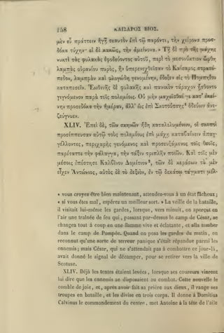kAIïapoz bioz.

i;,8

|ùv «3 irpaxTEiv

Tu/TiV

5<ixa

et

>^'fr,

ciauih^

l-nX tÔ) irap^^VTi, r>,v •/.t(pova

Se xaKÛiç, x^,v ofxtfvova. » Ty; iè

vuxxl riç (puXaxàtç i^o^e-jovTOç
XafxTT^ç oùpaviou irup?);,

-îlv

aii-roî, 7rep tÎ>

CTrepEvevOeîcav

•:o

rpô

ttîç

Tcpoc-

fAr/rc

ptccrovuxTiov ua^^rr

Kaicapo; (repaie^

tteSov, XaixTrpiv xa cj^Xo^wor) Ytvo;x£vy,v, l3oçii» eî; rô n-îy.Tnr.tTj

xaTa7r£(7EÎv. 'EojOivtîç 51 çuXaxrjç xa Travixov

YiYVOjxEvov Trapàc tcÎç ttoXejxioiç.

^

r^v

vy,v TrpocEOOXot

•^txEpav, àXX'

Ou

xapr/ov

-/JîOovro

(xot/sïoOai vt x3tT ixii-

{x/jv

wç Irl Sxotoucct.ç*

6$£jojv (Îve-

^EuyvuEV.

XLIV.

twv

'Ette^ ZÏ,

auTw Tobç

•jTpoff^TTTTEucav

xaTaX«XuuL£vo>v,

crxTfVtov tJ^t)

TXcWt

oX

7roXe{x(ouç l:r ixayr, xaTaÇaivEiv

àraY"

Ye'XXovteç, iTEpi^ap:?;? y^vcJixevoç xa 7rpoc£'j;au.£vo<; toTç Oeoïç,

irapsTarre
aldOlÇ

t-^jv

vous croyez être bien maintenant
vous êtes mal

il

visitait

l'air

tw OExarw

,

lui-même

les

ravuiotTi uiX-

»

La

de

veille

;

la bataille,

gardes, lorsque, vers minuit, on aperçut en
,

passant par-dessus le

changea tout à coup en une flamme vive

camp de

et éclatante

camp de Pompée. Quand on posa

le

;x£V

attendez-vous à un état fâcheux

espérez un meilleur sort.

,

une traînée de feu qui

dans

toTç oev

KaXSîvOV AojXlTlOV*, TWV 0£ XEporiUV TO

£7T£(7Tr,(7£

eT/ev "AvTWVioç, aÙTOç oè xb OE^ibv, Iv

« si

Ka

(çaXaYY'^j "^^ Ta^iv Tpi7rX9iv ttoiôjv.

reconnut qu'une sorte de terreur panique

les

,

César, se

et alla

tomber

gardes du malin

s'était

,

on

répandue parmi

les

ennemis; mais César, qui ne s'attendait pas à combattre ce jour-là,
avait

donné

le signal

de décamper, pour se

retirer vers la ville

de

Scotuse.

XLIV. Déjà
lui

dire

que

les tentes étaient levées

les

comble de joie

,

lorsque ses coureurs vinrent

ennemis se disposaient au combat. Cette nouvelle
et

après avoir

,

troupes en bataille
Calvinus le

,

,

et les divise

commandement du

prière aux dieux

fait sa

en

trois corps. Il

centre

,

,

il

le

range ses

donne à Domitius

met Antoine à

la tête

de

l'aile

 