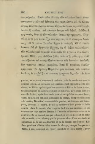 ,

H)0
Xwv

KAIÏAI'ul

Kaxà

{xdtyeaOai.

iîIOZ.

touto 0£ toÙç tojv

7roA£]x(oi>v

TOTTopi^vouç ipwv xa oeûoixwç

t:>)v

aCiTÔiv, drcô ttiç è<r/otT7]ç toi^eojç

àSr^wq Ix^uae

IrTcâç àvT%-

Xa{i7rp<^Tr,Ta xat to ttÀt.Ock

TrepttXOeTv irpo;

lauTOV £^ ffTreipaç, xai xaTOTTiv (arr,Gi xoÛ Seçioti, oica;»; ^
yp"?) TTOiEÎv,

/rY)ïoç

Se to

cioç,

Toîî

Twv

â»Tav oî

y.éGOj

SxiTTiojv v]p/£v

Twv TcoXEfxiwv xal XajXTrpàv

àjxcpoxepoi

IcpoSov

x^^jv

laxwxaç Iv

67rXixtxy;<;

IIofXTrrjïo;

TrpoSoXîj xa (Asvovxaç

gauche, et se place lui-même à

(jtiv

tira

nombre

|uand

,

IxéXEuas xou; ÔTrXixaç

ennemie viendrait à

Domitius commandait

;

,

dans

commencer
général
aile

de combattre avec

était

opposée à cette

et l'éclat

la

la charge.

gauche

,

père, occupait le centre. Toute sa cavalerie

gauche

;

le

ne doutait pas que

ne cédât à ses

nombreuse ne

la

deux généraux

donna à son

la

aile

de leurs armes,

qu'il

plaça derrière

Pompée

et Scipion
s'était

,

était

efforts;

que

même

le bataillon le plus

le

à son

son beau-

portée à

dessein d'envelopper la droite des ennemis

leur entière déroute à l'endroit

elle

xr.v etti-

après leur avoir prescrit ce qu'elles devaient faire

la cavalerie

iile droite

dXXi

ôà crr,{xaîv£iv tuiEXy.ov

secrètement de sa dernière ligne six cohortes,

son aile droite

,

Ivavxîoïc;, e7ri€o/.rîç

la droite, afin

et César, qui craignit leur

3

oaXayYOç

dpapdxwç CE/EcOai

dixième légion. La cavalerie des ennemis
droite

iTrjziiq

-^jYEjxova 7:oiT,(7oa£voi

^Byo[Li'^T^ci. 'EtteI

,

c'

aùxov xbv

xaxap^açEcOai uàvxa xoîç

xoffouxwv tTCTTEwv

Oi

6 TrevOepoç.

Aoy.i-

&£;iov xuxXoiaoïxEvoi

OùSèv Y^p àvO£;£iv ^aGoç

cuvxpi'jyeaôai xai
éf[xa

Trapt

o' e-joîv'jaov

wç xo

fiTcavTEç Itti.xo àpiaxepov EÔpicav,

TpoTnnv,

7rpoaç^p(ovTai. ïlofi-

ÎTTTreîç

twv xepaxojv, tû

auTÎx; eTye

(jl^v

Se

TcoXttxfojv

,

l'aile

et

où se trouvait

de
le

profond de cette

premier choc d'une cavalerie

si

mît en désordre et ne la rompît entièrement. Les

allaient faire

sonner la charge , lorsque Pompée or-

infanterie de rester

immobile et bien serrée

,

pour

 