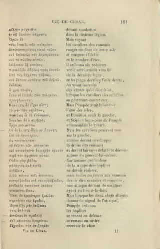 ,

,

,

,

VI K Di:

CESAR.

16J

(levant comballre
èv

Tw Oî/ârw

dans

T«y/itstT(.

la

divièmc légion.

Mais voyant

'O/oûv 5i

des ennemis

les cavaliers

àvTiTaTTOjaf,;ouç

Xal SiSotAùii

xarà toOto

TïJV ia/ATT/SOT/jrX

rangés-cn-face de celle aile
et craignant l'éclat

xal TO Tti-^Ooç aÙTùv,

et le

èxéisuTsv cÇ vTzsipcti

il

nspielOiX-j ào>î)w; Trpà? ^«urèv

venir secrrlcmeril vers

nombre d'eux

ordonna

de

,

six cohorles

dernière ligne

la

lui

,

xai éjT/;»î xaTOTCtv tou OîÇioi,

al tes plaça derrière l'aiVe droite,

â

des choses

ayant instruits

tes
x/S'O TTOtsTy

qu'il f.uit faire

,

lorsque les cavaliers des ennemis
se porteront-contre eux.

Mais Pompée avait lui-même

«Ùtôî

no/iTr»5Vo5 04 sT^sv

l'une des ailes,

TO /ièv Tcôv xî/sârwv,
^QfllTlOÇ ûi TO Ù'JiVMflO-i

,

SxtTrfwv oi ô its-jOspbç

TOO

^/3;rJ

Ot 5j
«7rl

Domilius avait

et Scipion

a:ravT£î

Mais
sur

,

comme

TÔ ^sÇtÔV TWV

la droite des

xal 7toiï;7o'aîvot ia^uTpàv t^ottv^v
irjpl

TÔv

auTOv.

YiysfjLÔvx

et

pesèrent tous

gauche

&)$ XU/A(<J70',UÎV0t

TTOit^UtCOV

,

le centre.

les cavaliers

la

la gauclio

beau-père de Pompée

commanilail

/i£70VJ.

ÎTTTTîïî eS^iffav

Ta ùpi7T£pb-j

et

devant envelopper

ennemis

devant faireune éclatante dérouff

autour du général lui-même.

OùSsv -/àp ^iOoç

Car aucune profondeur

fxXxy/Oi Ô7lilTt/^î

de

àvOîÇîtv

ne devoir résister,

la

troupe des-hoplitcs

aux onneniis

àviià TrâvTX toî^ Èvavri'o!;

mais toutes

ffuvT/5t'f£7Gxi xal

devoir être écrasées et rompues,

T070ÛTWV

t7ri6o/-^î

7îvo/*cvr;5
'EttîI 5«

xaTstôpxÇssOae,
tTTTTSWV

â^a»

une attaque de tant de cavaliers
ayant eu

à^uyoTepoi tixtWo-J

cy]fioiiviiv Tr,v

tfoSov

lIo/jiTr>5Voi /ièv

ixOey«

,

les forces

lieu à-la-fois.

Mais lorsque

les

deux chefs

allaieiu

donner-le- signal de l'attaque

Pompée ordonna

TOÙi ÔTtitTaç

les hoplites

iffTWTaî Iv

se tenant en défense

X9.1

"npoto).?)

/ifyovTaî àpxp6r(>>i

et restant

en-ordre

recevoir le choc

Vie de CrSAR.

11

 