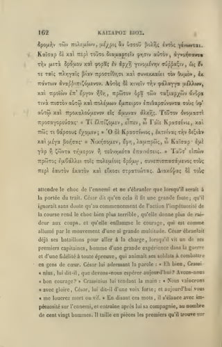 KAIIAPOÏ BI02.

1G2

Ttov TToXeix^OJV, jXÊypi; 2tv Cffaou

6pojji-),v

ivTo; y^'^**^»*

^o)vr,ç

Kaïorap Bï xal 7r£p touto SiaaapTeîv çr^civ aoTOv

,

d*j^o^«»vT«

(AETa Spoaou xct) cpopïç £v ^p/vj Y^^^I-'^v^iV ffup^5t;tv,

T-^iv

cuvexxaui t&v

TE xaT; TrXrjyaic; pîav 7rpo<7TiOy,7i xai

Autoç

7ravT0)V ivap^iriî^dfxevov.

xat Trpoiwv

epyov

Itc'

v^or,

wç

Oujjuov

^aXa^y* fiAXwv,

51 xiveÎv t^jV

Tiva TTKjTov auTO) xa ttoXejxwv EfXTTEipov lrtOap<rjvovTa tooç

TrpoaayopEuaaç*
TTtoç Ti

xai

Ti

«

êXttiÎ^ojxcV

'0

(jLEya Sov^caç* «

yàp ^ ^(ovxa

ri

,

,

^cpr,

Toûtw

Cr^'

^votta^rl

Faïe KpacsCvu,

xa'i

IxTCtvxç tÎ;v îsîiènr

,

XatATcptoç,

,

w Kaîcap*

epii

ïaût' eIt^wv

T£Ovy,xoTa Iraivs^Eiç. »

TTpwTOÇ l(xÇaXX£t TOÎÇ XoX£ti.(oiÇ SpOULO^
7r£p

w

eiTrev,

oè Kpa(7c(vio<

Nixv^aojxEV

Tr'uLôpov

iXxY-ç.

dtjxuvav

ctç

Oapffou; e/oixcv; »

ix

Trpwxov 6pa tojv Ta;iapyâ»v avopa

,

auTw xal TrpoxaXouaevov

,

£v

CUVETnCTTacdt'JtEVO^ Tol/Ç

,

lauTov Ixarov xai Eixoat c-rpaTiw-raç. Aiaxo'vJ/a; Se tooç

attendre le choc de l'ennemi et ne s'ébranler que lorsqu'il serait à
la portée

du

trait.

César dit qu'en cela

il

lit

une grande faute;

qu'il

i^orait sans doute qu'au commencement de l'action l'impétuosité de
la

course rend

le

choc bien plus terrible

deur aux coups, et qu'elle enflamme
allumé par

le

mouvement d'une

si

,

qu'elle

le

donne plus de

rai-

comme

courage, qui est

grande multitude. César ébranlait

déjà ses bataillons pour aller à la charge, lorsqu'il vil un de ses

premiers capitaines
et

d'une

fidélité

,

homme

,

lui dit-il

la

guerre

à toute épreuve, qui animait ses soldats à comballre

en gens de cœur. César
« nius

d'une grande expérience dans

,

adressant la parole

:

«

Eh bien,

que devons-nous espérer aujourd'hui
Crassinius lui tendant la

a

bon courage

a

avec gloire, César,

«

me

? »

lui

vif. »

:

?

Avons-nous

« rÇous

vaincrons

d'une voix forte; et aujourd'hui vous

lui dit-il

louerez mort ou

main

En

disant ces mots

,

il

s'élance avec im-

pétuosité sur l'ennemi, et entraîne après lui sa compagnie, au

de cent vingt hommes.

Il taille

Crassi

en pièces

les

premiers

nombre

qu'il trouve sur

 