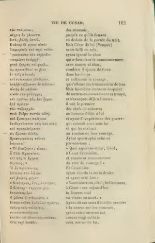 ,

,

VIK
T&v

rtoï'.[iiwi

,

DE CESAR.

.

103

des ennemis,

t

fii/pii «V yijiAiJrca.

jusqu'à ce qu'ils fussent

ivrbi ^oXiii ù»7oO,

en dedans de

Kaltrao Se fr,9u aùràv

Mais César

dil lui

avoir

en cela

Jea/tizpTîîv xal irepl roOro

,

failli

portée du

la

Irait.

[Pvmpée)
,

choc

*yvo»jaf«vTa t;^v TÎtppu^vJ

ayant ignoré

ttvofiivrtv iv sipx^

qui a-lieu dans le

yîTÙ

avec coursiî el élan

cp6fj.ov xai fopSii,

6IÇ irpo7riOr,7i

TaTî

iv

tc ^tav

combien
dans

TtA/j'/aTi

il

le

commencement

ajoute de force

Coups

les

courage,

xal ffuvîxxatet rbv Ov/xàv

et onllamiiie le

àva|5|JtKtÇd,usvov ix

qu s'allume par /emof«'em^nf de tous

AùtÔî Sk

TtâvT'-'Jv.

Mais

//iJlAùJv

xal npolwv

bpÛ

:Ço>j

ini

ip^^o-j,

TTpSJTOV

xal

TrtffTiv

élant-sur-l<'-point

cl s'avançanl déjà à l'œuvre

premier

voit le

il

Tûv TxlixpySJv
Ttvà &'jcpx

lui-n'iiîine

de mollre-en-ni(»ucmor)i sa Irnupo,

X(y(7v T^v jîaAxy/a,

des chefs-de-cohorles

«ùrû

ifjLUsipo-j TToii/Jiwv

iîrtOapTÛvovTa roJi ûrro xûràJ

un

homme

fidèle à lui

cl ayanl-l* -expérience des guerre

qui animait ci'u sous lui

xal itpOÂxXo'juvjQv

et qui les excitait

tlç âfiM'iXJ àX/.7,i.

au soutien de leur courage.

Ayant apostrophé celui-ci

U.p09XyOpîJ7Xi ro'jTO-j
ivo/xxsri
«

Tt

par-son-nom

?X:Ti^o,a£v, eiTT-v

w râVc
xal

'

vcSii

,

K^a7ff''viî,

Tt ixofjisv

:

Quoi espérons-nous,

«

dit-il,

6 Caius Crassinius,
et

comment sommes-nous

Q'Xpiovi; »

du côté du courage

O

El Crassinius

Jf K^xïfft'vtoç,

éxT£lVX$ Tl^V ÛsXlX'J

ayant étendu

xal ^OTiixi fJiiyx'

et

* Nix/jTO/xr.», £jj/j, XyixTtpHi,

«

ùt

Kalffsp* T>5uîcoy yip

l'saiviffîi^

èai

Ti0y»jxÔT-<. »
^ ÇûvTa
Etnùv TawT« t/Aocciist tt^ûto;
1?/

SpÔuCi TOÎ5 TtolîUtO'.;,

la

? »

main droite

ayant crié forl

:

Nous aincrons, dit-il, brillammenl,

à César

:

car aujourd'hui

tu loueras

moi

ou vivant ou mort.

Ayant
à la

dil ces

mots

course sur

fond

il

h.'s

ayant entrai ué-avcc lui
ixarèv /ai (1X071 ffTpaTicltaç

ccot et vingt soldats

Toùç TTjpl iawrdy.

ceux autour de

lui.

le

premiav

enneiuis,

 