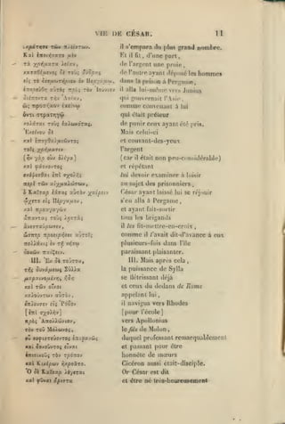 ,

,
,

,

,

,

,

,

VIE DE CESAF.

1t

s'empara du plus grand nombre.
il fit, d'une part,

ty.pdrvin vénv njiiiruj.

il

Kat iwot>|7aTO

Et

ri

fiiv

toù; v.jSpu.q

rà StTficori^ptev èv Ueoyv.txy

tlq

tKoptxjOvi

aùràç Trpiî rov

uno proie,

<lo l'arijent

yp^^tfixra ltlv.j

y.ixraGiu.evoi; Sk

laùvtov

<lo rniiiro

prison à

d.-ins la
il

ayant (Ij^pusé les

alla lui-nK^nio vois

Jimius

qui ijouvornait l'Asie
Trpo<rr,xov èxetvb)

cî);

homme»

Per"ame

conuiie coiiMMiaiU à

,

lui

ôv-ci (Txpa'nriY^)

qui était préteur

xoictjai Toùç îaAwxoraç.

do punir coux ayant élà
Mais colui-ci

pris.

couvant-des-ycu

et
TOÎç yp/ifj.a.vf*

l'argent

(^v yào oùx i/t'ya)

(car

xal ^ây/ovTOç

et répétant

7xipt7dxi

Tyor/^

iizl

nspl Tûv aî;^^uaAwrwy

Ka7j3t^ îâaaç aùrôv yv.icv.i

ô

w^STO

îîî UipyxiJ.o-j

lui

il

non peu-considérable)

était

devoir examiner à

loisir

au sujet des prisonniers
César ayant
s'en alla à

.

laissé lui se réjouir

Pergame

,

ayant fail-sorlir

xal irpox'/aywv

et

aTravTaç toùç )>j7Tài

tous les brigands

àvejTaûjOWTev

il

ÛTTTîp rcpoiip-^/.ii ajTorç

comme

îToAÀâxtî èv

plusieurs-fois dans

t:^

v»JT«

'E/.

ûi TOJTOJ,

tt|$ Ôuv«/accj$

fit-mctlre-en-croix
il

,

/'avait dil-d'avancc à

eux

l'île

paraissant plaisanter.

ooxâiv TrxtÇftv.

m.

tes

ZÛ)Jz

111.

la

Mais aprrs cela

,

puissance de Sylla

fixpoi.ivo/xijr}^ r,Qr,

se Uétrissant déjà

xal TÛv o'xoi

et ceux

xaioûvTWv aùrôv

appelant

£7r){U7£v êiî

Pdôov

il

du dedans de Rome
lui

navigua vers Rhodes

[inî o^o/yjvj

[pour l'école]

npèç

vers Apollonius

ATro/).'jjvtov,

TOV TOU Md/wvoj

cfth de Molon,

ou iJOÇ'lJTfiÛOVTOÇ fiTtlSXV&ii

duquel professant remarquablement

xai ^oxoOvTOf sivai

et

knituLOÏ/i TOV rpoTzo'j

honnête de mœurs

xal ILixipwv yjxposcTO.

Cicéron aussi était-disciple.

O

ûè Kxlffxp >é-/JTac

x«l çwvai âpiffTX

passant pour être

Or César
et être

est dit

dc Ires-beureusemenl

 
