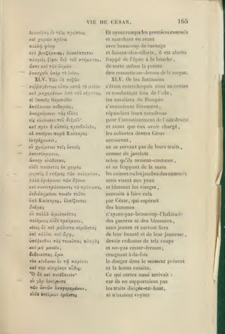 ,

,

,

,

,

,

165

DK CESAR.

VI K

,

Et ayant rompu ]os prcmînrs e;mcm7«

marchant en avant

et

avec beaucoup de carnage
et faisant -iles-eirorls,

0'« ToO (TTo/AXTOi,

TtJl>7yîU Çtfît

w<TT« xal

T^v

XLV. Tûv
xal

XLV. Or

ôî TTîÇwv

à:ro

même

il

est aballu

bouche,

l'épée à la

pointe

la

être ressoiiieau-dfssus de la nuque.

ouTw /arà tô uîtov

fx-xy^oiii-i'^yi

(le

sorte

(le

àx/iîTiv

àvîtT^^îTv ÙTrèp tô tvt'ov.

ffuppa'/ivTwv

fiappc

toû xéoy.TOî,

les fantassins

s'étanl entrechoques ainsi au centre
et

cnmballant loin de

les cavaliers

l'aile,

de l*on)péo

s'avancèrent fièrement,

répandant
efç xûx>w(7tv

leui"S

escadrons

pour l'investissement derai/e droite

ToO 5i;{oy*

et avant

que eux avoir chargé,
devers César

al (jTtiXpxt napà. Kctiaxpoi

les cohortes

ixrpi'/^O'jitv

acctjurent

où ^po')HE'Joi roTi V770ti

ne se servant pas de leurs

àxovTtT/zaîtv,

comme de

SiiTztp eîoiOiuav,

selon qu'ils avaient-coutume,

oùôè TratovTï; ix x^'P®*
//>;_coji 1^ xvyfuaç twv tzo/.su.(o)v

àXXù
xstt

ni
,

ifié/Jisvot Tcôv o'^Ewv

TUvTirpwffxovTîs rà TTf c-TWTra,

traits

javelots

ne frappant de

la

main

lescuissesoulesjambesdcsenneni's

mais visant aux yeux

fi

et blessant les visages

OiO ic oc.-/ fiîvoi noitiv Tojro

instruits à faire cela

Ùttô Kscijx^coj, èAtti'Çovtoj

par César, qui espérait

ûvSpui

des

q'j

n'ayant-pas-beaucoup-l'habilude

tzoXXù ôintr,/.6Ty.^

hommes

ito/é/jiot^ o'joï 'zpxiiix'xziy

des guerres ni des blessures

vioUi Zï AXX lJ.iXl7TX XOpLÔÎVTXi

mais jeunes

inl xaA/ît xal ojpx,

de leur beauté

vTiàpezOxi Txi Toiaûra; nlrr/yç

devoir redouter de

xal

el

fx-i]

fieviXv

,

SiSoixÔTXi czua
TÔ» XIVÛUVOV £V TÔ)

de leur jeunesse
tels

coups

craignant à-la-fois
TTÎtpcivTt

le

danger dans

et la

*0

Ce

orj

et

ne-pas rester-fermes

xal nôv aîffxûvïjv xZdii.

ou

,

et surtout Qcrs

xal ffuviSxivîv*

yxp ryd-^rro

car

le

moment présent

honte ensuite.

qui certes aussi arrivait
ils

ne supportaient pas

TâSv wffTÛ» xvxftpo/jAvbiv

les traits dirigés-en-baut,

Q'Jàk èroi/i'jjv bpôivTii

ni /l'osaient

voyant

:

 