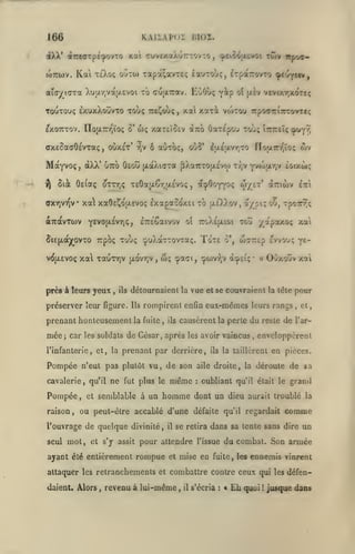 ,

KAIIAPOÏ KIOI.

166

iXk' dtirtarpéipovTO xa TuvtxaXuTTTOvTO
toTTWv.

ouTio xapà^avTeç £auToù<, ixparovTO çeuyttv,

Kai TsXoç

vip

aïOy^KTTa XuiJirjVajXEVOi xo cuixTrav. KoOl»;

Touxouç £XuxXouvxo Touç TTE^oùç
^xOTTxov. lïojXTrrjïoç o'

ffxeSaffOevTaç

McxYvoç
i^

oùxet'

,

,

wç xaxÊÎOEv
r)v

àtro Oaxepou xouç Îtttieï^ ^'t^i

ô aOxoç, ouS'

lijiEavrjo

aTràvrcov

IxapaooxEi to

près à leurs yeux

,

ils

préserver leur figure.

{/.ovr,v

,

wç

ijleXXov,

a/pi; oO, xpoirT^ç

ïoxe

'ipaci,

o',

w7Z£p

çwvTjV à^£iç

Ils

la fuite

,

ils

de son

n'eut pas plutôt vu,

Pompée,

et

OOxoùv xat

la tête

fut plus le

semblable à un

même

homme

ils

seul

mot,

et s'y assit

il

,

et

enveloppèrent

la taillèrent

aile droite, la
:

,

en pièces.

déroute de sa

oubliant qu'il était le grand

dont un dieu aurait troublé

raison, ou peut-être accablé d'une défaite qu'il regardait

l'ouvrage de quelque divinité,

pour

causèrent la perte du reste de l'ar-

l'infanterie, et, la prenant par derrière,

ne

a

rompirent enfin eux-mêmes leurs rangs

car les soldats de César, après les avoir vaincus

qu'il

•

evvouç ye-

détournaieni la vue et se couvraient

prenant honteusement

,

yapotxof; xai

roXepLioi xcti

Tcpoç xoùç çpuXàxxovxaç.

xa xauTYjV

cavalerie

wv

a^OoYYOç w/-'' ^^'wv Iti

,

cTréSaivov oî

y^^ot*-^^''!??

5i£(/.aj(^ovxo

Pompée

nojA7rr,ïoç

dXX' UTTO Oêou (xaÀidxa pXaTTXOjxevw Tr,v Yvojar,v èoixùç

,

(rxvjVT^v xa xaOeCoix'voç

mée;

ot (xiv veviy.r,xdxeç

xai xaxi VOJXOU irpo^TTiTTcorrcç

Sià ôe(aç oxxtjÇ T£0a|x6r,a£VO(;

v(^{jL£voç

twv itpoa-

^peio-^jx^voi

,

comme

se retira dans sa tente sans dire

pour attendre

l'issue

la

un

du combat. Son armée

ayant été entièrement rompue et mise en fuite, les ennemis vinrent
attaquer les retranchements et combattre contre ceux qui les défendaient. Alors

,

revenu à lui-même

, il

s'écria

:

t

£h

quoi

!

jusque dans

 