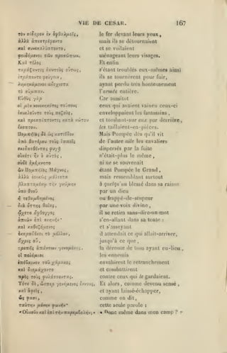 ,

,

,

,

,

,

VIE DE CESAR.
ràv 9ioy;pov èv IfO-ylixoTif

le fer

àXXx

mais

ànsarfA-fio-Jzo

Xal ffUVfXaiOTTTOVTO,

TÛV

^îl50j(/.CV0t

TtpOt'Jnt'jiV.

167

devant leurs yeux,
ils

se dcluurnaieat

et se voilaient

ménageanl

leurs visages.

ïiul ri)oi

Kl

Tupi^xvrxi iauTOÙç oOtw^,

«'étant troubles eux-mt^ine» ainsi

-•TcyTTOvTO ^e'jyîiv
X)/Jir,yaLfiî-jot

c/ilin

se tournèrent puur fuir,

ils

ut^xi^TX

ajaut perdu très honieuseiiieul

TÔ ffÛ/*7r«V.

l'année entière.

ot /xiy vsycxyjxd'rt; tojT^uj

ceux qui avaient vaincu ceux-ci

ixuxJloOvTO rOÙ$ TCf^OÙf,

enveloppaient les fantassins

(lar aussitôt

Xal

Xatà VÛJTOU

TTjOOffTttTlTOVTîî

eux par derrière,

et loiuljaiil-sur

les tailluient-en-pièces.

éxOTTOV.
no/x7c>5Voî j< &)ç xafTîî5îv

Mais Pompée dés

de

qu'il vit

l'autre aile les cavaliers

dispersés par la fuite
oùxsTt

rfj

b alirbi

,

ni
2ty IIo/x7cr)Vo$

Mâ'/vo;,

même

n'éiait-plus le

ue se souvenait

étant

Pompée

le

Grand

,

àiià èoixùç fiiXi77X

mais ressemblant surtout

^iaTTTO/xivw

à quelqu'un blessé

ûiTO
1^

t;^v yv/i/z/jv

ou frappé-dc-slnpcur
par une voix divine,

rtOx[j.èrift.éjoi

Six OTTTji ddxç,

il

àniùv

iTTi

dans sa raison

par un dieu

OioO

ff/yjvyjv

•

xal xxOf^daîvoî

8C retira sans-dire-un

mot

s'en-allant dans sa tente

:

et s'asseyant

ixapxôdxït TÔ uî/zov

il

âx/5«5 ou

jusqu'à ce que

"zpoTzfti

âaâvTMv

'jitOfLi*.',;,,

attendait ce qui allait-arriver,

la

déroute de tous ayant eu-lieu

,

ennemis

o noÀiftioi

les

iniSatvov toO yip'/xoi

envahirent

xal cicfixyo/ro

et combattirent

"rtpài

TOÙJ yU/â770VT3tî.

TÔT! Si, Stzutp

ycvôfjivjoi evvsjî,

xal iyslç,

TavT>jv

fi6v*iy0

Et alors,

«Oùxoi>vxaliirlt^yirapc/ui6o)yjv'.'*

le

gardaient.

comme devenu

sensé

,

ayant laissé-échapper,

comme on
^Mv^*

retranchement

contre ceux qui

et

&i fx9(,

le

dit,

cette seule parole
« 'V)nc

même

:

dans

mon camp

?

'

 
