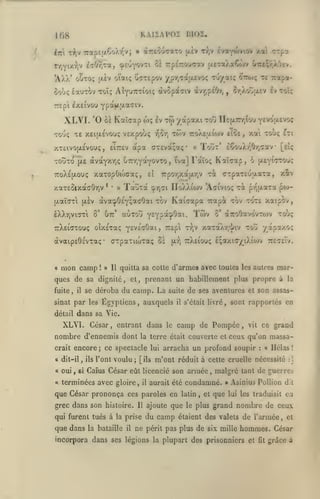 KAIÏAPOI BIOÎ,

108
itri

tV 7rap£|/.Co).v^vj

«Treouffaxo |/iv Tr,v hoLyot^tim xa

»

ç?pa

r/'jYixr,v l707;Ta, (^eu'fov^i cï TrpETrouaav jxc-aAaÇojv Oreçr/Oiv.

*AXX' oÎto;

oiaiç CoTEpov ypY.TaaEvo!; Tu/aiç

(i.Êv

Soùç iauTOv Toï; AiYUTrrioiç àvopaTiv àvr,p£07j
TTC pi

IXEIVOU

Kaîcap wç

ùï

te x£i(X£vouç VExpobç

xTcivo(i,£voi>;

eiTTcv

,

£v

tw yapaxi

apa CTEvàçaç*

xaTOpOoxraç,
*

xaT£SixaaOriv

(xaiWi

(xèv

IXXyivio-ti

toj

ncix7r/;io*j y^''^"^*''-^

TTOÀsaioiv tlo£, xai TOUÇ ftl

Tout' £6ouX/^0r,cav

«

tva] Faïo!; Kaîcrap, 6

,

{xeyi'T^'^'-'?

t^ CTpaTcuaaTa, xîv

UoWa'wv

'Aaivioç Ta p/^ixaTa poj-

<^r^çl

àva^O£Y;a<:Oai Tov Kaicotpa Tcapà tov tot£ xaipov,

o'

utt'

aÙTOu y*Y?*?^*^-

^'

'^'^'^

aTToOavovTojv

dvaipEÔc'vTa;-

mon camp

!

cTpaxiiuTaç os

» Il

ttXeiouç £;axicyiXiojv

iat,

to'jç

yapaxo;

TrXetaTOUç oîxsTaç yf^iaOot.ij TCEpl tv;v xaTaXr/l'iv toj

«

[eiç

•

7rpor,xa(X'/;v

£Î

TauTa

w

•

Twv

v^OY)

TotÎTO p.e otvocYxrjÇ UTrrjyaYOVTo

TToXsp-ouç

cr/,oîa£v iv toîç

,

YP'^H'!-'-*'^'^'

XLVI. '0
TO'jç

te rocpa-

cJttojç

ttcTeTv.

quitta sa coite d'armes avec toutes les autres

mar-

ques de sa dignité, et, prenant un habillement plus propre à
fuite,

il

se déroba

du camp. La

suite

sinat par les Égyptiens, auxquels

et

son assas-

sont rapportés en

dans sa Vie.

détail

XLVI. César, entrant dans

nombre d'ennemis dont
crait

de ses aventures
s'était livré,

il

la

encore; ce spectacle

a dit-il, ils l'ont

voulu;

camp de Pompée,

«

terminées avec gloire,

il

arracha un profond soupir

aurait été

que César prononça ces paroles en
grec dans son histoire.

Il

qui furent tués à la prise

que dans

la bataille

il

ce grand

vit

ceux qu'on massa:

«

Hélas!

m'ont réduit à cette cruelle nécessité

Calus César eût licencié son armée

oui

si

lui

[ils

a

,

le

la terre était couverte et

,

condamné.

latin

,

et

:]

malgré tant de guerres

que

»

Asinius PoUion dit
loi les traduisit

ajoute que le plus grand

du camp étaient des

en

nombre de ceui

valets

de l'armée

,

et

ne périt pas plus de six mille hommes. César

incorpora dans ses légions la plupart des prisonniers et

fit

grâce à

 