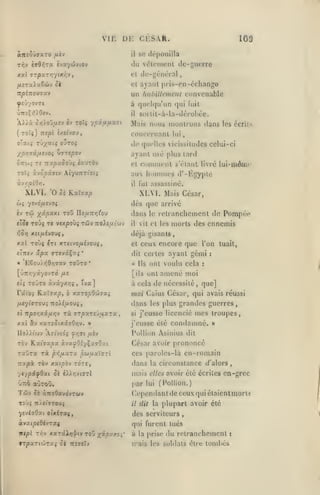 ,

,

, ,

,

VIE

CKSAR.

D1-:

«Trîô'jjaTO /ièv

il

109

se dépouilla

du v(îlcmenl de-guerre
cl

de-général

et

ayant pris-en-échango

un
yîvyovrt

CDnvcnable

fialnlletnciu

à qu(>l(|u'un qui fuit
il

soilil-à-Ia-dérobéc.

Mais nous montrons ilans les écrits
TOtç) TTjpl «/Jl'vOU,

(

conccrnanl

lui

oTa«ç TÛ;^atç OUTOÇ

de quelles vicissitudes celui-ci

ypr^jd/MS'joi J7Tepov

ayant usé plus tard
et coninienl i'élaut livré

TOÏç ày^pâfftv AiyuTCTtotî

il

XLVI.
wç

'0 ôi

lui-môm<

au lioninies d*-Kgypte

KaTîao

fui assassiné.

XLVI. Mais César,
dès que arrivé

ysvà/xc'JOi

dans

le

retranchement de Pompcv

eT5f TOxJi T« vcxpoùj Tûjv 7ro).£y.t'wv

il

^0^2 X£(/xiyou$,

déjà gisants,

xxl Toùç £Tt xreivofjiijoMi

cl

vit et les

ceux encore que l'on
ayant gémi

dit certes
• 'E6oui*56>îTay

toOto

*

[ÛTtrviyovTo' /xs
et»

Toiro àvâyxv;?

,

îva]

/xeyicro'Ji Troiiaouj
«î nportXiiJ.r,'j rù.

srpy.TVJu.XTV.

xxi &v xaTîJixâffO/îv. »
lIo)),ifjv Afftvio'i y>;ïi /zèv

ràv

Hxiaxpx àvayOsyÇa^Oai

raûra rà pi^fixTx paiuxXczi

à cela
vioi

5è

:

amené moi

de nécessité

,

que]

Caïus César, qui avais réussi

«lans les plus
si

grandes guerres,

mes troupes,
condamné. »

j'eusse licencié

j'eusse été

Pollion Asinius dit

César avoir prononcé
ces paroles-là en-romain

circonstance

dans

la

iyr,)>i<jrl

mais

elles avoir été écrites

par

Tûv

ont

tuait,

:

TOTÎ,

TZXpà. TOV XXipb-J

yt/pAfOxi Si

Us ont voulu cela
[ils

rdïoi fiuïaxp, b xxropOûvxi

morts des ennemis

àuoOavôvTwv

lui

(/'alors

,

en-grec

(Pollion.)

Cepondanl de ceux qui étaient morts
i7

dit la

plupart avoir été

ycviffOat otxiraç,

des serviteurs

àvzt^ofSévTa^

qui furent tués

itcpl

rr,-j

xxrxXr)^iv roû '/xpxf.o^'

à la prise
ii'ais

,

du retranchement

les soldats être toml»és

s

 