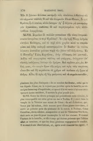 ,

KAIÏAPOI moï.

170

Twv

àXovTwv

51 Ço)VTO)v

xaTe'txiÇE Tobç TiXeiOTOuç 6

xi Tayf^.aTa' ttoXXoîç oè xa twv ^n^avôiv
BpouTOç
fA£v

6 XTEivaç auTov

rjV

àycjuvtaGai,

ô£ xal

cujOi'vxoç

XXVII.

w

Icp'

XtyeTat

(xr,

Trapay^"^^."'^"''^^

7roX)i!>v yevojxévojv

21r,tx£iwv 0*

cxaTov t(77op£ÏTai xb

wv

>'jti

^atvojiivuj

"p'-'î

ît'^ô-/

xal XiOfo

«ùxo

TiEpi

0£ Ilaxaêioj^ Faïo; KopvvîXiOç

dtvtoOîv

r,v

£x xoûxou

^a^iv xoû àvopiavxo;. 'Ev

x-/;v

àvr;p

,

ajTO xe cxEpeàv

/ojpi'ov

c/.Xr,pio xax6<Txpoiu.£vov

XsYOUTiv àvax£ÏÀai ^oi'vtxa Tcapi

xoîi

Tt;ç vÎxt;ç 27T'.^otv^-

Tpaz-Xeiç*. 'Ev yip Upoj Ntxr,ç ivcpiiç

TTtp'i

Kaiaapoç, xat xy

£:ctttqx£i

Aiêiou

dfociav ?oojxcv,

ec;

oia'^EpovTOJÇ.

/i(TOr,vai

cpu<T£i

Caiepov

Kaicxc

£uûoxi(xoç

cuyYpîx^-'wi; iroXixr,? xai Yvwpifxoç

oîojvoîç xaOr,u.£vo<; £X£Îv/;v xr,v r^(X£pav.

Kai

,

oavxixr;,

£3t

ixuyyavEv

ett*

Trpûixov (xîvjOjç Ai-

êioç çrjai, XGv xaipôv eyvoi xr,ç {xa/r,; xai TTpoç xoo; TTxpôvxaç

xai

EÎTTEV éixi

8))

x£paiv£xai xb

avôp£ç. AuOiç Bï TTpbç

XYÎ

Oia

plusieurs des plus distingués

xa

/.pî;{Jt-a

yêvoijievoç

xal xà

de ce nombre

:

spyov

ci»v(affiv £Î;

fut

orjjjLEta

Brutus

,

oî

xaxtûwv

celui qui ie

tua depuis. César, ne le voyant pas paraître après la bataille, en té-

moigna beaucoup d'inquiétude
éprouvé aucun accident,

XLVII. Entre

il

;

et

quand

montra

il

la plus

les divers présages qui

le vit

venir à

grande

le

y avait dans

le

une statue de César; du

la Victoire

ferme par lui-même,
sortit

était

,

devin célèbre

était assis ce jour-là

,

Il

sol d'alentour, qui,

encore pavé d'une pierre très-dure,

un palmier près du piédestal de

Cornélius

sans avoir

précédèrent cette victoire,

plus remarquable est celui qu'on en eut à Tralles.

temple de

lui

joie.

la statue.

A

il

Padoue, Caïus

compatriote et ami de rhistorien Tite-Live,

pour contempler

le vol

des oiseaux.

11

ceux qui étaient présents que

connut

l'instant

de

allait se

terminer, et que les deux généraux engageaient le combat.

Il

la bataille

,

et dit à

se remit à ses observations, et

,

l'allaire

après avoir examiné les signes

,

il

 