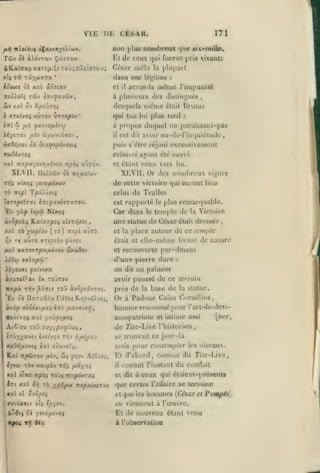 , ,

,

VIE
/Ai^

Twv

CESAR.

Di:

171

non plus nombreux que

vUlovi i(ax(9;/(/(uy.

El de ceux

à)dvTwv Çcjvtwv

Se

ôKaï(japxaT£ji'.;cXOJ;nXciffT&u;

César mêla

la

aoscav

XU.I

et

il

accurda

six^rnille.

furent juis vivaiilG

(jui

plupart

dans ses légions
iSuxt ci

,,

,

:

iu(!ine l'inipuoité

à plusieurs des di»linL;ués

,

desquels nidnic était Brutus
é XTC^va^

auTÔv tiiripov

iiiï Zi

'

•snuofj.h'ji

u.r,

qui tua

ïi-ftTXi /xsv «-/ojvtâffat

il

oi OlX^tpOVTUÇ

i)vB?,VOil

lui

plus tard

a propos du(iuel

:

[)araissaiit-pa9

itc

est dit avoir eu-de-l'inquiétude

puis s'être réjoui excessivement
celui-ci ayant été 6aué

xal Tcxpcf/ivoiihoM -Kpbi

XLVII.

ccutÔ'j,

de celte victoire qui curent

Xf,i vixYii ysvOfJLtvu-j

TÔ

T^x//«t5

ït£/îJ

celui

Ev yàp îîpû
xal TÔ

Car dans

Ncx>;ç

lLxi<jy.pOi thtriUCi

j(Câ)ptov

(to)

Trî|sl

aÙTo

ifOw

ffxin/sôi

avwOcv

•

et la place autour

«apà

de ce lemptc

dit

:

un palmier

avoir poussé de ce terrain

toO àv^^iâvro,-

'Ev Si UxTxoi'M râïoi Ro^v»5/toî,
«vTjp «ùoo'xt/40i cnl pixvrixi-f

KoUrr,ç xxl

Victoire

cl recouverte par-dessus

on

èx toutou

Ti^v j3âiTiv

île la

était dressée

elle-même ferme de nature

d'une pierre dure

iéyovwi fOLVua.

kvxrtVxi

tcmj)le

le

une statue de César
était et

xctl xxrtarpctifû-^ov

lieu

de Tralles

est rappoilé le plus remarcpiable.

îffTopjTTXt inifxvinuTO-J.

ùvSpiài

venu crs lui.
XLVII. Or des nombreux signet

et étant

Iloi/div oè ar,txii(^j

yj'Jipifioç

près de

la

base de

la statue.

Padouc Caïus Cornélius,
homme renommé pour l'arl-dc-devi[ner,
compatriotc et intime ami

Or

à

A{S''ou TOu îuy/^ajJiCoî

de TUe-Lic

iTÛ7;^5Cv£v è/£iv/;v rr,v fipiipxj

se trouvait ce jour-là

xxO-^fj-svo^ lizi otwvoFî.

assis

Kal TrpÛTOv

/ièv,

lyvw TÔ» xxtpbv
XXI

ï

Tf,i

^r,<ji

AtSto;,

p^yr,^

il-Kt -npci ro'ji nv.po'jzxç

Îti xxï
K

wj

ol

ôy}

Ta ipÂp-x TZipxij&rxi

xvcpsi

Twvi'afftv sic

toyov.

pour contempler

Kt d'abord,
il

l'iiibloricn

connut

cl dit à

comme

l'instant

les oiseaux.

dit Ti/e-Livc,

du C(jmbat

ceux qui étaicnt-présenls

que certes
i:iqutcs

l'allaire se

homme»

termine

{César et Pompée]

en viennent à l'œuvre.

Av6iç ûà yr^ôp-ijoç

Et de nouveau étant venu

xpo« Tf 6ix

à l'observation

 