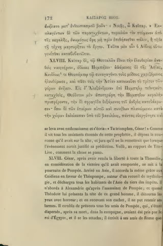 ,

KAI2AP02 BIOS.

I7'i

^ooiv

dvi^).aTO [xct' ^vOou(Tiaa(jLOÛ

Tr,; xecpaXrîç, ivojuoTox; £^7)

Kaîcap.

t^

twv rapaTU/ovTwv , TrepitXwv

7rXaYÉvT0)v Se

Trpiv iTriOy^aETOai

[x-))

TaÛTa

T£/vri (xapTuprjTai to ^pyov.

t9)

w

Nix.S;,

«

ICx-

»

(TTt^pavov itt^

raXiv

^

,

rr.^t

ouv 6 Ai'ôioç oSto*

(xiv

YcveaOai xaTaêeSaiouTai.

XLVIII. Kaîaap
Oîiç

vixTjTv^piov

oà, tÎo

BeTTaXtov eOvcirrjV ArjOcpiav dva-

eoûoxE no{X7:r,ïov

,

os rî);

à-l^aixEvo;

'Aai'a;,

Kviôiouç* TE 0£O7ro|X7rw TÔi cuvayavovri Tou? (xuOou; -/api^otavoç
rjXsuOt'pojaE
cpopojv

,

xai

àvTJxEV.

Ttaffi xoîç ty;v

ô'

Eîç

0EOÔOTOV

xaTa)(^0£iç,

'Aaïav xctxoixouci to TpiTov TOiv

'AX£;avop£iav

fi-iv

etti

TcO'/r/xoTi

ITofXTrrjiw

àTre^Tpaçr, tI,v IIou.7niiw

X£'^xXy;v

TTpoff^ÉpovTa, Ty)v û£ ccppaYÎûa OEçaaEvoç tou dvopoç xaT£oaxpu-

c£v

TWV lTaipo)V

0(701 0£

•

ttuTOu xa cvivT^Ôwv TrXavojjxEvoi xaTât

/^wpav £aXojX£ffav utto tou ^aaiXÉoiç, TravTaç

t9)v

se leva avec enthousiasme et s'écria
il

vil tous les assistants

ronne

,

«

Ta triomphes,

étonnés de cette prophétie,

qu'il avait sur la tête, et jura qu'il

l'événement aurait
Live

:

comment

la

justifié sa prédiction.

César !

Comme

»

déposa

il

la

cou-

que lorsque

la remettrait

Voilà, au rapport de Tite-

chose se passa.

XLVIII. César, après avoir rendu
en considération de

la liberté

la victoire qu'il avait

Pompée. Arrivé en Asie

poursuite de

ne

£i»£pY£T-/;T£ xoti

,

il

à toute la Thessalie

remportée

accorda

la

se mit à la

,

même

grâce aur"

Cnidiens en faveur de Théopompe, auteur d'un recueil de mythologie

,

et

déchargea tous

les habitants

de l'Asie du

présenta la tète de ce grand

lui

yeux avec horreur;
larmes.

Il

dispersés
roi

,

et

homme,

en recevant son cachet,

combla de présents tous

les

des impôts.

Pompée

n'aborda à Alexandrie qu'après l'assassinat de

Théodote

tiers

il

il

;

et

Il

quand

détourna

lesi

ne put retenir seu

amis de Pompée, qui

,

s'étanJ

après sa mort, dans la campagne, avaient été pris par lei

d'Egypte

,

et

il

se les attacha;

il

écrivit à ses

amis de

Rome que

 