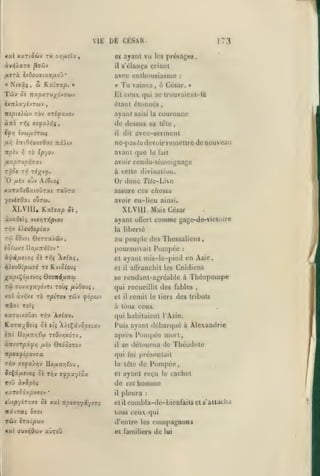 •

,

,

VIE
xal xariocùv

rie zfifxtXXf

DE CESAR.
ayani vu

et
il

173
les

présages,

s'élança criant

avec enthousiasme
«

Nixâç

Tûv

,

w

K.at»at^. »

5è •ira^aTV»;(dyTwv

ixTrAayivTWv

«

Tu

vaincs

:

à César.

,

»

Et ceux qui se truuvaicnt-là
étant étonnés

,

cuurunne

TTÎjOtsAwV TOV ffTîyavOV

ayant

àirà T>;ç x«ya>yî{,

de dessus sa této

saisi la

dit

il

,

avec-serment

ne-pas la devoir renjeltrc de nouveau
ir^tv ^ TO «p-/ov

avant que

/xa^OTU^yÎTXt

avoir rendu-témoignage

T/Joj xi] T«;(v>j.

à cette divination.

O

/iiv

le fait

Or donc Ti/c-Live

ojv A^6(o$

xaraCeêxtoOrat raDra

assure ces chosex

ycviaOat ourcj.

avoir eu-lieu ainsi.

XLVIIU
àvaOtts

XLVUI. Mais César
comme gage-de-vicloire

KaTffap 5è,

vtx>3T>5|5iov

T1ÎV è).cvOiptav

ayant oUert
la liberté

au peuple des Thessaliens,
kSloiifs lIo^uTiyjl'ov

•

Pompée

poursuivait

:

et

ayant mis-le-pied en Asie,

et

il

allranchit les Cnidiens

se rendant-agréable à

Théopompe

qui recueillit des fables
xal àvïjxj TÔ rpÏTOv tûjv fopu-j

et

Itill TOÎÇ

,

à tous ceux

il

remit

le tiers

des tributs

xaroixoOfft n^v 'Â9^av.

qui habitaient l'Àsio.

Karaxfiiîf 5è

Puis ayant débarqué à Alexandrie

èîrt

«($ 'AA«$âyû|5£txv

lIoa7Tr;fw tîOvïjxoti,

ÙTtsirpi<f/l

/xi-j

QioQOTO-j

npovfipovTX
TYiv xîyaXrjv

Pompée mort,

se détourna

Théodote

tle

qui lui présentait
IIo/x:Tyjl!'cu

JîÇâ/zcvo? o£ T/jv

afpxylox

roO àv^pàf

la léte

oè xal lipoJ-qyiysTo

il

de Pompée,

ayant reçu

et

de

xaT«5ixpu»4v
t.>iprfiTr,fji

après
il

cet

le

cachet

homme

pleura

:

etil con»bla-de-bienfaits et

«devras ^^ot

tous ceux qui

Tùv iTxc'pwv

d'entre les

«ai (jyvïjOwv aùrow

et familiers

compagnons
de

lui

s'alUclu

fi

 