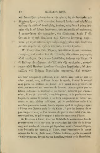 KAIZAPOÏ BIOZ.

12

x« 5iarov9;(Toti otXoTiuorotTa i^y çuiiv,
«or)p(TO); ?/eiv

veÎTO T^ç Iv

^

,

TsTTai

|7.yi

f.yîaoviîv

tv;v

xr, Trpoi;

arpaTeiwvxal

tTTapyiotç, xat TroÀXal

ajToi TrapETyov.

'0

toô'to

iT:

'Po')'xr,v

oIttÔ ty;!;

,

tyjv

'R/)»aooç twv

*EXXa$a

Mapxou Maxôûoviaç

Tou

ses pour l'éloquence politique
laleot naturel,

rang parmi

,

Rome;

de

les orateurs

talents militaires la

supériorité

et

Swpoôoxia;

et

monde,

il

aux

affaires

;

à l'éloge que Cicéron avait
pas comparer

le style

d'un

fait

cuvtjYOIttI

,

Aeu-

Ka tocoûtov
de soio ce

tenait le

second

pour acquérir par

,

'O

s'il

les

du pouvoir. Détourné par d'autres

politiques,

suprême puissance. Aussi, dans

il

,

aurait eu le premier,

du barreau

la

perfection Ters

enGn à

qui le conduisirent

réponse

de Caton

homme

la

uniquement au métier des

se livra

il

tv;v cîxr,v.

cTpaTr^you.

le

[xaprupiaç

TrpoOuuia;

tv;ç

ne put parvenir, dans l'éloquence, à

laquelle la nature le portait

':ro)>£(/)v

avait cultivé avec tant

que, de l'aveu de tout

n'eût pas renoncé aux exercices

armes

rapai-

AoAoÇî'/.Xotv ^xptve xaxw<T£o)ç

pEU(7£v aùr/) rioTrXiov 'Avxoiviov Siwxou^ttt;

il

ouv

avovTo;.

7ro).).7;v

AoXoÇe'aXœ; àrio'->y^

t/iv ouv

KaTcap, àaeiêo'ixEvoç

soins,

o*

cTpy.TKOTf/.oô )>o'^ov dvcpoc (ivT£;îTa^Etv Trpôc; C£tvoTr,TOt

IV. 'E7ravc)/J(ov o'eU

xouXXou

';ro).iT£taç.

ovx I;ixo'/evo;. ACto;

,

fl^/

Sovauci xa toîç Snkoiç

tt;

Kix-'pojva TTEpl Karrovo; àvTiYp^'î'7,

^•/Topo; eu'^uoîi; xat (ryokry

ûs

Stzuk

,

).ey£iv ceivoTr,TO<, Otto

Ttjt

xaTe/.Tr'aaTO

CcTîpov £v

to c^ 7rpo)TEÎov

ri îeuripclot

fî)Ç

,

qu'il

lit

la

longtemps après

prie les lecteurs de ne

il

de guerre avec celui d'un ora-

teur excellent, et qui s'occupait à loisir de cette sorte d'étude.

IV.

De

retour à

Rome

,

il

accusa Dolabella de concussions dans

gouvernement de sa province

,

et trouva

dans

les villes

de

la

le

Grèce

un grand nombre de témoins qui déposèrent contre l'accusé. Cependant Dolabella fut absous; et César,

pour reconnaître

la

bonne

volonté des Grecs, plaida contre Publius Antunius, qu'ils accusaient

de malversations

,

devant Marcus LucuUuSt préteur de

la

Macédoine.

 