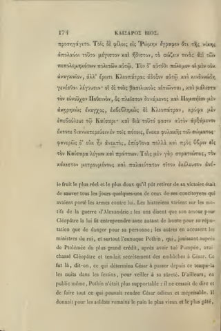 KAIÏAPOZ BI02.

l'/4

•Kporrifayno. Toi; ùl ^iXoi; eî; 'Po>jxr,v ^ypot^cv ^ti

vixt;^

twv

(xeyiotov xal f^îtrcov, to cw^f.v Tiviç ici

(XTroXauoi toÎJto

TÔV

TTÊTroXEjXrjXOTWV TToXlTÔiv aÙTÔi.

5* OtJToOl

TCOAtaOV

àvayxaîov, àXX' epojxi KXso^rdtTpaç a5o;ov aOTÔJ
yevEcOai X^youdiv

ol

ôstwç

TOV ELtvou^ov IIoOcivov,

$<;

paffiXixouç

01 jX£V

oox

xa'i xivîuvci^r,

aKiwvTai, xa ttaXcara

TrXcujTov ouva'xevoç xai IIo}i7rr^ïov [xlv

evay/oç, IxêcQrjXwç

<xvripy,xw(;

t9jç

0=

KXsoTraTpav,

xpu^a oiv

ItceSouXeus to) Kai'aapi* xat 5i^ xotÎTO cpajiv ajTOv àp^afxtvov

eXTOTE 5iaVUXT£p£U£lV Iv TOÏÇ TCOTOIÇ, fvEXa ÇuXoXTjÇ TOU OWfXaTOÇ
cpavEpôjç 0* oùx

TOV

Kaicapa

xàxKTTOv

le fruit le

•

^v àvEXTOç, ETCisOova TToXXi xa Trpô; Cêpiv

Ctç

yàp crpaTHoraç,

t?)v

Xiyorf xa TcpaTTWv.

{jLExpo'jjAEvouç

Touç

(xÈv

xai TraXaio'Ta'ov cÎtov exO^uoev àv£-

plus réel elle plus doux qu'il pût retirer de sa victoire était

de sauver tous les jours quelques-uns de ceux de ses concitoyens qui
avaient porté les armes contre
tifs

de

la

lui.

guerre d'Alexandrie

Clcopâtre la

lui fit

:

Les historiens varient sur

les

mo-

uns disent que son amour pour

entreprendre avec autant de honte pour sa répu-

que de danger pour sa personne;

tation

les

les autres

ministres du roi, et surtout l'eunuque Pothin

,

qui

,

en accusent

les

jouissant auprès

de Ptolcmce du plus grand crédit, après avoir tué Pompée, aval
chassé Cléopdtre et tendait secrètement des embûches à César. Ce
fut là

,

dit-on

les nuits

public

de

,

dans

même,

ce qui détermina César à passer depuis ce temps-la
les festins,

pour

veiller à sa sûreté. D'ailleurs,

ne cessait de dire

et

rendre César odieux et méprisable.

11

Pothin n'était plus supportable

faire tout ce qui pouvait

en

:

il

donnait pour les soldats romains le pain le plus vieux et le plus gâté.

 