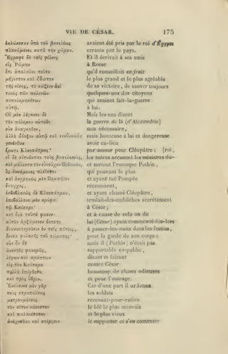 ,

,

,

vu: DE CESR.

175

avaient élé pris par le roi
iriav'jj/Aîvot

xxTx

Kl

'Eypatpt 5é t©îç fiXotç

i

In

àîroJaûot toOto

il

écrivait à ses

ce fruit

plus grand cl le plus agréable

Ad sa victoire
T'Z-J

amis

Rome

qu'il recueillait
le

Ttviî

d'Égypu

orranls par le pays.

rr,v ^^'/jpxv.

,

de sauver toujours

quelques-uns des citoyens

TZollTÛV

qui avaient fail-la-gucrrc

7r£7To)e/AT}xÔT&ty

à lui.

Mais les uns disent

guerre de

là [d' Alexandrie)

TÔv TtdÀf^o» oùtro&i

la

oùx scvxyxxZov

non nécessaire

«A>à

,

5.QQX0V aÙT6i xxl xiv5uvcôô>7

l/9&»Tt lLto-xirpoi<i

ol ci

mais honteuse à

lui cl

dangereuse

avoir cu-licu

ycv<TOac
•

par amour pour CléopAlrc

atTiùJvrai toùç ^y.7t).ixobç,

les autres

accusent

les

[roi

:

mi>m/re* d u-

xxl/xst/tïTaTÔvîJvoi/ovIIoOîivôy,

Cl surtout l'cunuquc Polhin

hi ùv»iftiivoç Tt/ttTtov

qui pouvant le plus

xat xvY;pr/.ùi uiv UouTtr/iov

et

,

ayant lue Pomjice

récemment,
ix€<€/>;xù{ 5è KieoTrxrpxv
iifcto'j/.s'js fiiv

Tû

cl

ayant chassé CléopAlrc,

tcndaii-des-cmbùches secrètement

xp'jfx

à César;

K.atffapt*

de cela on

xal ûià To'jzô |)asiy

et à cause

a'jTÔv àpÇx^uîvov é/.TOTî

lui(C<ijar) ayant

îiavuxTioeûstv iv toïî TtoTot»

^jia/^S toO

fv-:xx
O'^J^ y;v

aûiJi'xroi'

oc

,

dit

commencé dès-lor»

à passer-lcs-nuils dans les festins,

pour

la

mais

il

garde de son corps

;

{Potliin] n'était pas

àvexroç fxvsp'Zq,

supporlalilc en-public,

/cywv xat T^âTTOJV

disant et faisant

eî;

Tov Ky-ijapa

contre César

beaucoup do choses odiemes
xaî 7Tpô{ uSptv.
Ex£À(v)7( ^uèv -fùp
To'ji

TTpXTtVtTaç

cl jH)ur l'outrage.

Car d'une part

il

orJoana

les Soldats

/AtTjSOu^uévouç

rcccvant-pour-ration

TÔv alTc» xoxcrrev

le blé le plus

XX l WX/aiÔTOTOV

cl le plus
le

mauvais

vieux

«apporter cl s'en contenter

 