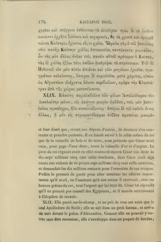 KAIIAPUÏ

17b
•/EcOai xcà

lilOI.

ecOtovTaç xi à/.AOTpia* irpb; li xk Ccitt/v

(jte'pyeiv

Aç x^ /P^^î xat i^-rj^a.
/pÉoç. ''û^peiXc yip 6 to;) {Jaai/eo>;

(T/EueTiv £/prjTO çoAivoiç xoti xepajxeoiç,
tA^-zt. Kai'cap oç e/ovtoç eÎç ti

TOTE 7raTr,p KaiVapi /tXiaç irTaxocia; TTEVT/jXovTa |/'jsià'$aç,

wv xàç
Totç Oc

aXXaç

|JL£V

y iXiaç

r,;iou

IloOcivûti vov

(/.£v

aorou irpoTepov 6 Kal^ap,

cxv7;x£ toîç Traialv

tote XaÇwv oiaOp£']/ai to crpatEuixa.

auTOv

dcTTiévai

xal tcov

|jLcYa"A(ov

'l'ou

'5g

iytçhii r&a-

YjxaTOJV XEAEuovTOç, uaTEfov Ot xotxiEÏaOai (x£Tà /apiTo;, eIttwv

wç Aiyutctujjv
XpaV

/OJpaç U.£T£7:£a.7r£TO.

OCTTO T-^Ç

XLIX.

EkoL/iaiOL céoiTO oufxêouXwv, xpu^pa Tr,v K).£07:a«

KàxEiVT) TrapaXaSouca twv cpO.wv 'ATroX/.o^topov tov

IixeXiojTTjV [xovov
Xeioiç irpOGEffyEv,

aXXtoç,

-^

(X£v

et leur disait

que

,

£Îç

vIo-/;

(TuaxoTa^ovxoç

reçu

,

la vaisselle

de bois

Il

et

pour gage d'une dette

père du

(XTropou Ô£

vivant aux dépens d'aulrui

tenter et prendre patience.

que de

•

toû XaOcïv ovto;

CTpoj{xaTdûc<T(xov evSûaa uporeivEi

eîç

,

dxocTtov (xixpov £u.65t!7a, 70ÎÇ |X£v ^àac-

roi régnant avait

en

ne

ils

,

devaient s'en con-

à la table

faisait servir

u.axpâtv

même

du

roi

de terre, sous prétexte que César avait
,

toute la vaisselle d'or et d'argent.

ellét

Le

contracté envers César une dette de

dix-sept millions cinq cent mille drachmes

,

dont César avait déjà

remis aux enfants de ce prince sept millions cinq cent mille sesterces,
et

demandait

Pothin

les dix millions restants

le pressait

de partir pour

l'entretien

terminer

en l'assurant qu'à son retour

tantes qu'il avait

,

bonnes grâces du

roi

qu'il

pour

aller

,

de ses troupes.

les alTaires

il

recevrait

,

imporavec les

tout l'argent qui lui était dû. César lui répondit

ne prenait pas conseil des Égyptiens,

et

il

manda secrètement

à Cléopâtre de revenir.

XLIX.
seul

Elle partit sur-le-champ

ApoUodore de

de nuit devant
trer sans être

,

et

Sicile; elle se mit

le palais d'Alexandrie.

reconnue,

elle

ne

prit

de tous ses amis que

Is

dans un petit bateau, et arriva

Comme

elle

ne pouvait y en-

s'enveloppa dans un paquet de bardes.

 