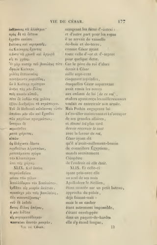 ,

,
,

,

,

,

VIE

DE CESAR.
mangeant

n

rà oeïzva

npb<; ^î

lypvjro (ïxeûeji

il

XvXlvoii xal xtpscfisotç

:

se servait de vaisselle

connme César ayant
toute celle d'-ur et d'-argcnl

xal àpyvpj.

jjpuffôc

les Wc/m" tl'-aulrui

d'autre part pour les repas

dc-bois et dc-terre,

,

6JÎ lLv.iijv.poi ixo'itTOi

Tzivrx rà

177

pour quchjue dette.
'O yàp Tixriip ToO jSaertiiw;

to'tî

Car

le

père du roi

(/'alors

(Zfeùs Kxijxpt

devait à César

XiXixç £7iTaxofftaç

mille sept-cent

TTSVTïjxovTa a'jpiioo^f

cinquante myriades,

&v

ô

Kaîaap

àvfjxe

roU

TXi

avait remis les autres

/xèv £?Aiaç

iratTlv

aux enfants de

aùroD

iaêwv t«5 X'^'^5

tàrt Si

i^Ç^ou Sixdpi'^xt

ToO

desquelles César auparavant

Ttpàrtpov

rb

et alors

arpâ.'ci'Oiix.

ck IIoOîivou xî).eûovTOî aùrov

àniévai ixh vOv xal

{de ce roi)

lui

ayant reçu

,

les mille re*/flH/ei

voulait en entretenir son armée.

Mais Pothin engageant

lui

às'cn-aller mainlenantctàs'occuper

t'/^saQxi

Tdiv fiiyxlu-J Tzpx'/fJLXTU-J

de ses grandes

ttmpov

et disant lui plus tard

Si

allaires

xo/itiïaOzi

devoir recevoir

/xcrà -/^âpiroi,

avec

la

,

le tout

faveur du roi.

tlltÙiV

César ayant dit

û{ iAâxioToc ôiotTO

qu'il

ffu/i6oû).wv AiyuTTTt'wv,

de

IxersTiifMTZiTO

Cléop.^trc

de l'endroit où

XLIX. Kal

Égyptiens,

manda secrètement

xpûya

KisoTrârpav

t:^v

«'avait-nullement-bcsoin

C(jnscillers

XLIX. Et

cxe^vyj

elle était.

celle-ci

ayant pris-avcc elle

TrajOaiaSoÛTa
jurfvov rijv ^t'iwv

un seul de ses amis

ÀTroiidJûjpov TÔv 2(xe).tojTy:v

Apollodore

ifxtxax eii (xi/.phv àxârtov

étant

Ttpoai'ryt y.vj T0Ï5
vISyi

ffuçy.oTiÇovToç

,

^aadstot;
•

,

le Sicilien

montée sur un
approcha du palais

petit bateau,

,

déjà faisant-nuit

:

ToO 5è iaOilv

mais

î»TOî aXiwî àndpou

étant autrement impossible

:^

fii'j

|{$

ivûOja

s'élant

irpUlÀXTÔSci/MOV

ir0OT((vc( lauTi^v fjLxxpx'J


11

Dt

le se

CÛAR.

cacher
j

enveloppée

dans un paquel-dc-hardes
elle s'y

étend longue,
12

 