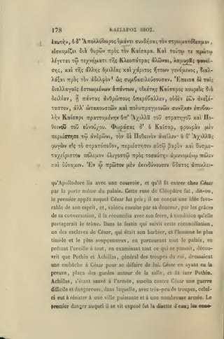 ,

KAIÏAP02 moi.

178

lauT-^jV, 6 5' 'ATToXXooojpoç îjxavTi ouvor^caç toi» Trpo)(xiT^c(ipiftv
ûiâc

etoxojjLi^ct

Oupôôv Trpoç tov

X^yETai TO) Teyvy'jxaxi
ar,<;,

xai

it^tinf^

KXeoTraTpaç a)i(jvat, Xau.up8; ^«¥c(-

Tr,ç

x4yapiToç

aXXr,<; ôu.iX(a<;

tt,(;

Kaiaapa. Ka toury zi

-îJttwv yevoixevoc;, îioX-

Xdt^ai TTpoç TOV (xûeX^ov* ux; oujxôaaiXEucouaav. 'EitnzoL

oi.

ralt^

SiaXXayaî; laTiwaevwv aTtdtvTWV, oîxcTr,ç Kaiootpoç xoupcu<; ?ii

^ TravTaç

SeiXfav,

avOptoirouç 67repé€aX).£v, oooèv ttûv ivi^e-

TadTov, àXX' WTaxouffTwv xal iroXuTrpaYtxovcIiv
Xr,v

Kataapi

ôeivOfD

Totî

irparroiAévr^v Ôtt* 'A/tXXa tov

eôvou/ou.

TrepiéffTTiffe xto

90Yàv

£^ç

<ï>o)paaa(;

ô

o*

ffuv7;xev «tti^ou-

orpaTr^voû xai IIo-

Kaïcap, çpoupiv

àvôpwvi, tov cÏ HoOeivov àvtïXsv 6

TO CTpaToVeiov, 7r£pi£aTr,<Tev

aCiTco

o'

(Jiiv

'AyiX).aç

papùv xai Sucjxe-

Ta/_£ipiaTOV 7rciX£u.ov oXiyootw Trpoç ToaaiJTT,v àuurc^ojxÉvw icoXiv

w

xai ouvau.iv. 'Ev

qu'ApolloJore
par
le

la

porte

lia

TrpoiTOV [xèv IxivSuveuoev CoaTo; à7T0x).£i-

avec une courroie,

même du

et qu'il

palais. Cette ruse

premier appé.t auquel César

fut pris

j

il

fit

entrer chez César

de Cléopàtre fut, dit-on,
en conçut une idée favo-

rable de son esprit, et, vaincu ensuite par sa douceur, par les grâces

de sa conversation,

il

la

réconcilia avec son frère, à condition qu'elle

partagerait le trône. Dans le festin qui suivit cette réconciliation

un des esclaves de César, qui

était

son barbier, et l'homme

,

le plus

timide et le plus soupçonneux, en parcourant tout le palais, en
prêtant l'oreille à tout, en examinant tout ce qui se passait, découvrit

que Pothin

et Achillas

,

général des troupes du roi

une embûche à César pour se défaire de
preuve, plaça des gardes autour de

la

lui.

salle, et

lit

ci

dressaient

tuer Pothin.

Achillas, s'éiant sauvé à l'armée, suscita contre César
difficile et

,

César en ayant eu la

une guerre

dangereuse, dans laquelle, avec très-peu de troupes, celui-

eut à résister à une ville puissante et à une nombreuse armée.

premier danger auquel

il

Le

se vit exposé fut la disette d'eaa; les enoe-

 