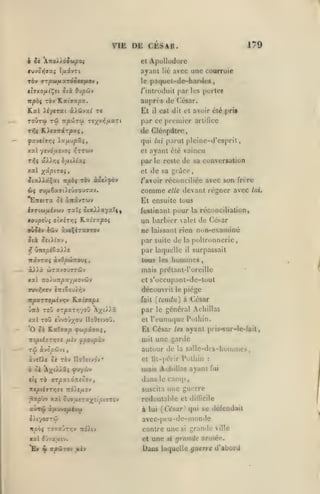 VIE DE CESAR.
ApoUudorc

et

ayant
ràv arpùtjuxTÔoevfAOv
tîvKOfjii^si

,

ô(à Oupôjv

Kal

Et

xXHvxl t(

np'JjTC^ Tcx^'^/**'^*

Trjç K.).«airârpxç,

par les portcf

/'inlroiluil

aupri'S

XiytTcci

avec une courruie

lié

le pa(|uet-de-hartie«

itpbi ràv K.xt72pz.

toÛtw tû

179

de César.

C£t dit et avoir été prit

il

par ce premier

arlillcc

de Cléopdlro
qui lui parut plcinc-d'csprit

xal yevoajvo; i^rruv

et

ayant été vaincu

par

le reste

de sa convcr»aUon

xal xâ/5tT0«,

et de sa grdce,

îtaA>âÇai trpèç ràv xSt/.fàv

ravoir réccinciliéc avec s(m frère

comme
'ETTïtra ^à aTtâvTwv

feslinanl
KOvpti)^ oly.izr^i

K'xhypoi

oùJèv lûv ù.v*%iTxaro-J

devant régner avec

elle

pour

f,

wTaxouTTÛv

à).ià

TtoiuTrpxy/jiovwv

X3tt

Tuv^xev

è7Ti6ou),i^v

réconciliation,

ne laissant rien non-exaniiné
poltronnerie,

la

par laquelle

irstyrxc àyOpw7rou(

la

un barbier valet de César
par suite de

)-KtpiZx).s.

il

tous les

il

surpassait

uni ni es

mais prôtanl-roreille
et

s'occupanl-dc-tout

découvrit

K-ximpi

piège

le

ToO «yvoû/c IloOstvoû.

X3ci

fait

{tendu) à César

par

KpxTrofj.évr,v

le

et

général Achillas

l'eunuque Pdlhin.
ayant pris-sur-le-fait,

'O ^£ Katystp ^«upâyjtî,

Et César

mpdTzr^'si

fj.h fpoupx-j

mit une garde

TÛ

,

autour de

SfJCpÛJl

àver).« ce

ck
tlç

TÔv IloOsivdv*

A^tvàa, fuyùiv

t6 ffT/:aidrt«ôov,

les

la

cl lil-périr

salle-des-buniines,

Pulhin

dans

le

une guerre

suscita

redoutable et

zùrdi

à

jt2t

npôèxot

dilficile

{César, qui se défendait

avcc-peu-de-monde
contre une si grande ville
cl une si grande année.

à'Jvautv.

^

lui

fui

camp

^xpùv xal oujuîTîr^ttotTT&v

*Ey

:

mais Adiillns ayant

n«pié7T>J3-e 7td).£jU0V

à.y.t»ofiij(j

fuiv

lui,

El ensuite tous

Daos laquelle guerre d'abord

 