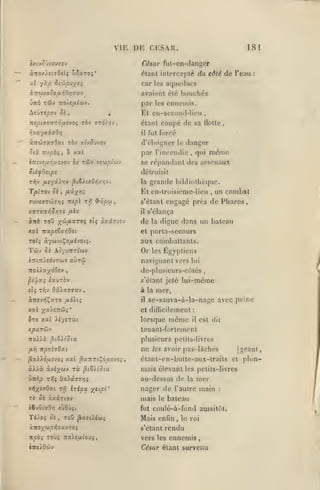 VIE DE CESAR.

181

fut-cn-(lan|^pr

i)«tV0'JVCU7«V

r<*.»ar

àitoy.lmOsii vSxzoi'

élanl inicrccplé du côté de l'eau

al

yxp iifLpv/Si

;

car les aqueducs
avaient été bouchés

ùnb TÛv

par

TTO/e/ifwv.

^îÛTspov Si

,

,

les

ennemis.

Et en-second-lieu

nepmo-nréixtvQi rèv 9'Td)ov,

fut forcé

il

danger

«jTÛTaarOat tôv x^vJuvov

d'éloigner

ôià TTU^ô;, à xal

par l'incondie

TÛv

iTTtvfuoyîvov ix

vj'jjpi'wv

,

étant coupé de sa Hotte,

le

qui

,

même

se répandant des arsenaux
détruisit

grande

la

T/91T0V 5«

,

TOvtVTdivriç Ttepl

xitb

r-Zj

^ûpu

,

fih

xxr€-x-/,Sr,7S

etç

àxârtov

xal 7Taps6o>i0et

,

un combat

engagé près de Phares,

s'étant
il

ToO ;^w/xaTOÇ

l)il)li()lhL'(|uc.

Et en-lroisiémc-licu

f^Û'/^Tti

s'élança

de

la

digue dans un bateau

et porta-secours

aux combattants.

Or

Tcôv 0£ AîyjTtTtwv
s7rt7r)«dvTûiV

îtol>axd0«v

auTw

les

Égyptiens

naviguant vers

lui

de-pltisicurs-cO)lés

,

pipxi sauTÔv

i'élant jeté
k.

il

,

lui-même

mer,
se-snuva-à-la-nage avec peine

la

xal x^^s^ûJ**

et diflicilcment

ire xal iiyerat

lorsque

xparûv

tenanl-fortemont

7toA).à
fiYi

^tSKJta

:

est dit

il

plusieurs petits-livres

npohOxi

PolUôiiî-jo^ xat

même

ne
^ZTTtÇduîvo^

à^Aà àvé^wv ri

,3iê/(Ot3c

les

avoir pas-lâchés

mais élevant

les petits-livres

mer

xiTtïp T*îî Oxiûtffîy;;

au-dessus de

vi)x£»Oat T>5 '^'ipv.

nager de l'autre main

TÔ ôi àxxrtov

X"P''

[géant,

étant-en-butle-aux-trails et pion-

mais

le

la

:

bateau

fut coulé-à-fond aussitôt.

Mais enfin

,

le roi

rendu
vers les ennemis
s'étant

inciLdùv

César étant survenu

 