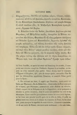 ,
,

KATÏAP02 Birn.

182
<Î7royo)p-io'7avTo;
7r6(T'5vTO)v

ItteXOojv xat ouval/a; ua/r^v, lv(xy,<yc, iroWjtTjv

,

aÔTou TE Tùu ^aaiXitoç d^avooç

Y*^*^}*^^'^- K'jtToXiwV?

5è t:^v KXeoTrarpav paaiX£uou<Trv Aiy^TTrou xa uixp<)v ^TTcpo»
1^ aÙTotJ TEXouaav uîov

peuov

,

Sv 'AXs^avÇpEÎ; Kaiffap(o)va Tipocrj»^

wpixr,(iev IttI 21upiotç.

,

L. KàxEÎOsv ETTtwv

T-);v

'Aciav

ETfjvOavETO Aou-iTiov txÈv Oxô

,

4>otpvaxou, Toô Mi0pi5aTou raiSoç,
cpsuYEvai duv oXiyoïç, <l>apvaxr,v ùï

Ix IIovtou 7T£-

•?jTtt,u.£vov

yptiftevov xtiàt^çtox;

ty] vi'xr,

xat BtOuvfav ^yovra xat KotrTraSoxiav, 'ApaEviaç loU<7^oci ttç
(xtxpaç xaouu.£vr,<;

xai TETpap/aç

,

xai TravTa; avicTavii touç TauTv; pacO.Et!;
oùv

ECiOui;

xa TTEpl 7ro)av Zr'Xav*

Itci

(xayr,<;

u.EY*Xr,v «7uva'|'aç, ot^Tov

fji,a/y,v

êaXs TOu ITo'vTOu cpEUYOVTa
TYJç

tov av5pa xpicriv yjXouve Toryjxa^Ti,

,

r^jv Se crpatriiv ap5T,v

t& ra/oç

6;uTr,"ra xa

TauTr,ç Tr,v

Po)aYiv Ttpoç Tiva twv oiXojv 'Aixivtiov*

lui livra bataille, et

après

lui

uÈv

^veO.e. Ka't

àva*f^£).X(»jv

avoir tué beaucoup de

monde,

puis on n'en entendit plus parler. César donna tout le

que

les

pour

qiii

,

eU

Tpsîç XÉ^EtÇ"

EYpot'!/*

porta une victoire complète. Ptolémée disparut à ce combat

d'Egypte à CléopAlrc,

£;e'-

il

,

rem-

et

de-

royanme

peu de temps après, accoucha d'un

Alexandrins appelèrent Césarion; et aussitôt César

fîls

f>artit

la Syrie.

En

L.

arrivant en Asie

battu par Pharnace

,

fils

,

il

apprit que Domitius

de Mithridaie

,

s'était enfui

,

après avoir élé

du Pont avec peu

de troupes; que Pharnace, poursuivant avec chaleur sa victoire,
s'était

emparé de

la

Biihynie et de la Cappadoce, et se préparait à

envahir la petite Arménie, dont
tétrarques. César
et lui livre

une grande

pièces toute son

que

,

armée

pour marquer

un de

il

avait fait soule:>'er les rois et les

marche promplement contre

ses amis de

b.-î.laille

près de

et le chasse

la rapidité

Rome

,

lui

la ville

avec

trois légions

de Zéla;

il

du royaume de Pont. Ce

de cette victoire

,

il

taille

en

fut alors

écrivit à Amintius,

ces trois mots seulement

:

Je suis venu

 