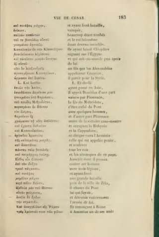 ,

,

,

,

,

,

183

VIE DE CESAR.
ayant livré bataille,

et

vainquit

,

beaucoup étant tombés

7C0)iL6>« TTWrfvTûJV

lui-même

et le roi

étant «lovonu invisible.

yevOftivoj àjjavoOj.

KaTxitnwv

5i Tî^v RieoTtiroxv

Or ayant

lais5;6

régnant sur

^îafftifOouffxv AtyvTTTOU

Clôupiltre

l'Irljjyple

et qui mil-au-moritlc

do

aùroO

(ils

que

Irs

appeliTOnt
btpfjLYjvt'j iitl

Zupi'aç.

L. Et d«>-là
,

fjiv

xpvixoj

ToO Ttai^oî MiOjîtoâTOu,
irc^cuyivat

IIovtou

è/.

apprit Doniititis d'une part

il

Taineu par Pharnace,
le

fils

de Milhridalc,

s'être enfui

du

avec quelques

P(»nt

hommes

et d'autre part Pliarnace

4»3t^vâx/;v û^

yp^jxtvfr* Tfi

,

avant passe en Asie,

cvuvOâvtTO AouLirto-J
ijvrrifjLivo'j Ûtto

Alexandrins

(".«'sririon

partit p'iur la Syrie.

il

L. Rai (xclOiv
ilKOJv T1ÎV ÀTt'xv

peu aprèf

lui

un

i%

v(r.'r,

àltÏTnjr'j);

usant de

la victoire

xxJ «;^ovTa BtOuvtxv

et

xal K.a7r7cafi»xiav,

sans-mesure

et la Cappad(>e(î

la

Bilhynic

fi

se diriger-vers l'Arménie

ây^CffOat 'A/suîviîts
T»îç xaiou/xivrjç fiiy.pxi

occupant

,

celle qui est appelée petite

xal àviTTâvat

et

ltâyrx{ Toùî ,^xît>iÎ4

tous les rois

xal Ttrpipyxi raÛTïj.

et les tctrarques

,

soulever

Aussitôt donc

de ee

patjx.

poussa

contre cet liommo

Iwl rèv ûvSpx

rptoï râyijiz-i

il

,

xal (TJvipxç

avec
et

trois légions

ayant livré

une grande

bal;iille

de Zéla,

Ittpl Ttd).iv ZiQ/av

près de

iC(Sa>s jusv ToO ndvTOu

il

aùràv yîûyovTa,

lui qui fuyait

àvcU« îà

et détruisit

entièrement

l'armée de

lui.

TT^v

Kal

âpSri-j

ffToarjiv.
à»a77<)Jl«Jv cl{ ^'iftrrf

iTp6{ A/uityrtov riva Toiy ot'iojv

la ville

chassa du Pont

Et annonçant à
à

Rome

Aminlius un de ses amis

 