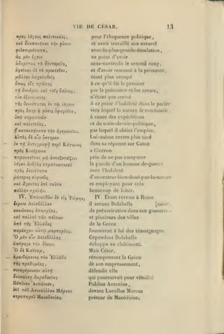 ,

,

,

,

,

VIE DE CESAR.

.

13

pour l'éloquence politique,

itpài ).dyouç ixoXtTixoiii,

cl avoir Iravaillc son naturel

©tioTt/iOTara,

avcc-la-p1u8-gran«le-éniulation

au point
àSy;pir(,)i

ri

àfel'jxi ôi t6 Tr^cureTov

«l'avoir

sans-conlnMJii

Si'JTCpeXoi^

et d'avoir

,

le

second rang

renoncé à

la

,

priinauic,

étant plus occupe
à ce qu'il fût le premier
T>J

Juvâaït xkI roTî

é;rJiotî,

pjw

la

puissance et

eux èÇi/o'uevoj

n'étant

Kpàç

vers lequel

ce point d'Iiabilelé dans le parler

à.

OTiip

fùviç CyyjyiÏTO

vj

la

nature

/e

conduisait

,

,

à cause des cxpéilitions

uizà arpxTiitHv

du

et

xx no)iTiixç,
TJf

les arnies,

arrivé

[)as

xxreA7Tn7y.T0 ti^v ^yî^aovtav.

li'iin-de-vic-poliii(jue

par lequel

Auràç 0£ ojv uvnpov

itpès Ki/.ip'ji'jx

il

Lui-même

obtint l'cinpirc.

a Cicéron

certes plus tard

dans sa réponse sur Galon
KxpxiTsXrxi

IJ.Y)

)rf-/ov àvJ.'yà;

ffrpxTiwTt/oy

"npbi

àvTsÇcTocÇîiv

ItoXXrjv

homme

de-guerre

riialtilclé

d'un orateur bicn-doué-par-la-na turc

pi^ropoi «ùjjuoûç
ItzI

de ne pas comparer

parole d'un

avoc

csu6Tr,rx

xal âyoJ7o;

|)rie

la

toûto

<iyoli/,-j.

IV. E7rav£>9wv Ji

employant pour cela
beaucoup de loisir.
el

IV. Ltanl revenu à

eJç 'Pw/*>jv,

Rome

Ixpivs Ao/oSiiiav

il

xaxwffïw; tTtxpyJxç,

de prévarication dans son gouverti-

xal

7ro).).al

twv

Tro'Aîwv

accusa Dolnbella

et plusieurs

àïrà t:^; 'FA'jxùoi

de

nxpivyoj

fournirent à

'O

fjLtv

oZv So).oèéyÀxç

ànifv^s

O

Sk

auro"j fMxp'Tvpixi.

r/;v our,-^.

Kxïuxp

villes

Grèce
lui

des lémoigoages.

Cependant Dolabella
échappa au cliàtinient.
Mais Gésar,

ifiti&ôixsvoi rriv 'E).Xiix
ttJç izpcd'j/iîxi

la

des

f

récompensant

la Grèce
de son empressement,

9vvtjy6peu7c-j aÙT»î

défendit elle

otwxoûïv; Supoooxixç

qui poursuivait pour vénalité

U^^iov AvTwvtov

Publius Antonius

hi

ToO Afv>xoû»ou Mâ^xou
•T^KTTjyow Maxiôovtaç.

[men?

devant Lucullus Marcus
préleur de Macédoine.

-

 