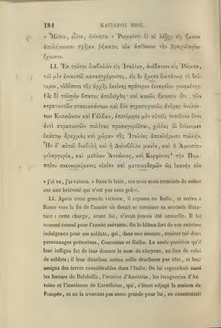 KAIÏAPOÏ DIOÎ.

184
«

J^

ll/.Oov

Eioov, ÊvixriTa. » 'Po)jxaï(jTi oï aï Xe;et; elç Kx'H'n

,

£/ouaiv.

LI. 'Ex TO'jTOu GiaÇaXwv eÎç 'IxaXiav, dveêaivEv
;

Tou

(jsv EviauTot»

xaTacTp£:j»ovTo;

f pr,TO otxTaTo)p to

etç $v

,

et; 'lV)ar,v,

îtu-

TEpov, où5£7roT£ T^ç àpy7)(; lx£ivr,Ç7rp(^T£pov IviauTiou v£voa£vr,;.
i

Kîç 8è TOuTTiov CTraxoç aTTEOEiyOr,

xa xaxw; v^xourTEv

•

i^Jti

OTpanoiTwv «TTaciacavTwv xa Suo cTpaTr,Yixoî/ç av5paç
Tojv Kocrxtoviov xai

FaX^av ,

l7r£Tiu.r^(7£ jjl£v

avT ctpaTiwTwv TroXiraç TrpoffaYopEucai,

IxaffTw Spa/i^iç

'Hv

ô'

ywpav

xct

auToti SiaêcXr, xat

-^

vu,

« j'ai

j'ai

vaincu.

»

auTOÎç to70utov ^tov

ydiaç

AoXo^EÀXa (xavia, xa
x«'i

Dans

le latin

oà Sisvtitxcv

,

f,

Kop^ivto;*

wç

oîxiav xai (jletoixoSojxwv

(iXEucopo-JuiEvoç

-ïveXov-

'IxaXiaç à7:£X/.r'po)i7£ r.ùj.-ry.

t7;ç

cpiXapyupia, xai [xeO'jwv 'Avtojvioç,
7r/)iou

rrov

.

'AuLivTtO'^

Floa-

Tr.v

ixavr;v

ces trois mots terminés de

oO/.

même

ont une brièveté qui n'est pas sans grâce.
LI.

Après celte grande victoire,

repassa en Italie, et arriva a

il

Rome

vers la fin de l'année où devait se terminer sa seconde dicta-

ture

cette charge,

:

nommé consul

avant lui, n'avait jamais été annuelle.

pour l'année suivante. On

indulgence pour ses soldats

personnages prétoriens

,

,

qui

,

il

j

leur distribua

nom de

même

mille

citoyens

et

ne

la

,

,

l'Italie.

qui

,

,

On

lui

avaient tué deux

lêle

,

et leur

reprochait aussi

s'étant adjugé la
lui

qu'il

au lieu de celui

les ivrogneries

trouvant pas assez grande pour

fui

de son extrême

drachmes par

de Dolabella, l'avarice d'Amintius,

toine et l'insolence de Cornificius

Pompée,

fort

Cosconius et Galba. La seule punition

assigna des terres considérables dans
les fiu*eiirs

blâma

dans une émeute

leur infligea fut de leur donner le

de soldats

le

Il

,

d'An

maison de

en construisait

 
