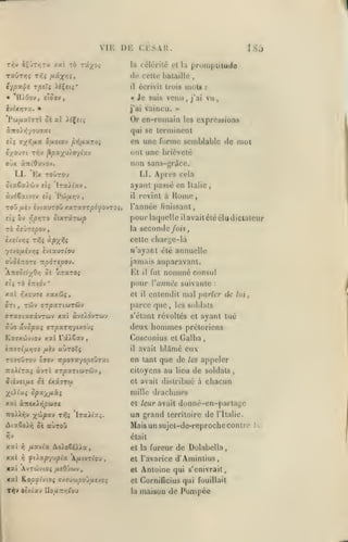 ,

, , ,

,

,

VI H

18;

la céiériié rt la

proinpiiiude

de celle bataille

«Toov,

«

,

écrivit trois inota

il

« 'll/Oov,

,

,

ciis.vi;.

i)i:

TXÛTÏJÇ T<î; ^«X'^î»

,

Je suis venu

j'ai

vaincu.

:

vu

j'ai

,

,

>»

Pw/iaVïT( oè al iiÇjtç

Or en-roinain

àTToiyiyouïat

qui se terminent

etç ^x^ifJ^it 6/iotov pi^/JLxroi

en une forme semblable de mol

les

expressions

ont une brièveté

non sans-gricc.

oux ànidxvO'j.

Kx TOUTOU

LI.

LI. Apri'S cela

CtaêxJyJjv etç 'lTa>/«v,

ayant passé en

àvitxfjtv tli 'Pw/x>7V

il

ToD/iL(y

«vtauTOUXxTayT^^jJOVT Oit

eiç ôv r,priTo

SiXTxrup

rb Si'jzepov
èxîtv>jç T^^i
•/îvo/*évv;î

pour laquelle ilavaitélééludiclateur
la seconde /o«,
w'ayant été annuelle

AitiSsl^Ori Si ûizxroi

r,xoJ7e

l'année finissant,

jamais auparavant.

0'j5i;:0TS TtporepQv.

xxl

,

celte charge-là

àpx^i

îviauïtou

ttç TÔ £7ridv

Italie

Home

revint à

•

Kl

il

fut

nommé

consul

pour Vatinéc suivante

xxxôjç,

cl

il

:

entendit mal parier de

lui

OTl, TCiv UT^aTtWTWV

parce que

ffTXfftaffXVTWV XXl àv£).OVTiJV

s'élant révoltés et ayant tué

,

les soldats

oûo x-^opxi arpxTrf/tAO'Ji

deux hommes prétoriens

Ko7Xcôv(oy xal râ).Sav

Cosconius cl Galba

i-n:sT(/xr,7t /xèv

auTOÏç

il

avait

blAmé eux

T070UT0V ôïov "npoix-jopvjTxi

en tant que de

TtoXLrxç àvTl ffT/saTtWTÔiv,

citoyens au lieu de soldats

ûiivsi/x: Si ixx7r(>)

cl avait distribué à

Xdixi

mille

opx-^fixi

et leur avait

7ro^^r;v y(jl>px'i TrJi

un grand

lTaAt:<^.

donné-cn-partagc

territoire

de

l'Italie.

Maisunsujel-de-reprochecontit^
était

xat

rj

/xavta Ao).oSiXia

cl la fureur

xal

rj

^ù-xp-j^pix ixtv:îoj

et l'avarice d'Amintius,

de Dolabclla

xai AvTcûvcof /xcO'^uv,

et

Antoine qui s'enivrait.

«al KopjptviOi lï/.îywpyj^îvc^

et

CorniGcius qui

T^v oixiav

la

maison de Pompée

IIo/i7T«]rou

,

chacun

drachmes

xxi XTttxXripùiVi

AiaSo/yj ûî auTOÛ

appeler

les

fouillait

!

 
