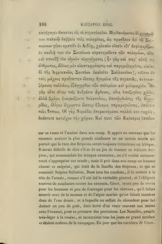 KAISAP02

188
xaTr^yayev à'TravTaç
,

.

Tivt TraXaiw

ilç

lilOZ.

to CTpaTOTceoov. îluvOavojjievo; oï

Oa^^âv touç

TroXejxtouç,

wç

'/çrfa'j.uj

Trpo-j^xov dei tô»

i^i-

TTiojvwv Y^VÊi xpaxfTv Iv AtÇuT), ^aXETTOv eIttcîv £Ît' i/.^Xaupf^wv

Iv TraiSia tivi tov ]Sxi7rto)va a-rpar/JYOÛvTa

twv TroXeaiwv, lUi

xai CTTOuS^ TOV oîo)vov oixeiouixEvoç (rjV yip xai Trap* otoTw Tt;
àvOpojTToç, aXXo)ç ijiv eOxa-ra^po'vyjTO; xai 7rapY,a£Xr,u.c'vo;, otxtct;

IxaXâTO iaXXouTiow ) , toûtov

5c T^ç 'A-pp'.xavwv, 2xi7:iojv
1'

xaïç

(xotycaiç

CofjLEVOç
"t

0^"^^ GÎTOç Toïç

Y^^P

Ty;ç

a^Oovo;, ouxe Otco^uyioi; /iao:,

àvSpdtffiv

t^ç a)av-

-ï^vaYxdc^ovTO OaXaTTioi:;, à7ro7rXuOc.icrr,;

piôoç, oXiY'/jv aYpoidTiv wffTTcp v^Su^fAa TtapaaiYvuvTeç

Toùç

£v

CTpariaî, d/T.'fxi-

TToXXàxiç IqaTTTEaOai 7c5v 7roX£u.iojv xai (piXojjLa/£Îv. 'Hv

àXXà Ppuotç
-;

TiposTaxTEV uxjTzbo -JiYejxova

Ttttcouç.

OÎ y^P NoaaoEç

IxàcTOxe xaTcî/ov

xai -zx/ilc

lTrtï»aivo;jL£Voi ttoXXo»

Kai

tyjv yo'jpav.

twv Kai^apoç

ttote

sur sa roule et l'aincne dans son camp.

Il

lizoL^fé.'./

,

,

Îtittecov

apprit en arrivant que ]os

ennemis avaient la plus grande confiance en un ancien oracle qui
portait que la race des Scipions serait toujours victorieuse en Afrique.
11

serait difficile

de dire

pion, qui commandait

nent s'approprier

les

de l'armée

lète

,

les

était

s'il

et

de

il

prit

les

s'il

voulut sérieuse-

dans son camp un

la famille

Dans tous

Sallulion.

comme

hommes

un jeu de tourner en ridicule Sci-

troupes ennemies, ou

les

homme

des Scipions, et qui se

combats,

.il

eût été le véritable général

souvent de combattre contre

pour

lit

cet oracle; mais

obscur et méprisé, qui

nommait Scipion

se

s'il

le mettait à la
,

et l'obligeait

ennemis. César, ayant peu de vivres

peu de fourrages pour

les

chevaux,

qu'il fallait

nourrir avec de la mousse et de l'algue marine qu'on faisait macérer

dans de l'eau douce,

et à laquelle

donner un peu de goût,

était

on mêlait du chiendent pour

lui

forcé d'en venir souvent aux mains

avec l'ennemi, pour se procurer des provisions. Les Numides, peuple
très-léger à la course, se montraient tous les jours en grand
et étaient maîtres

de

la

campagne. Un jour que

les cavaliers

nombre

de César.

 